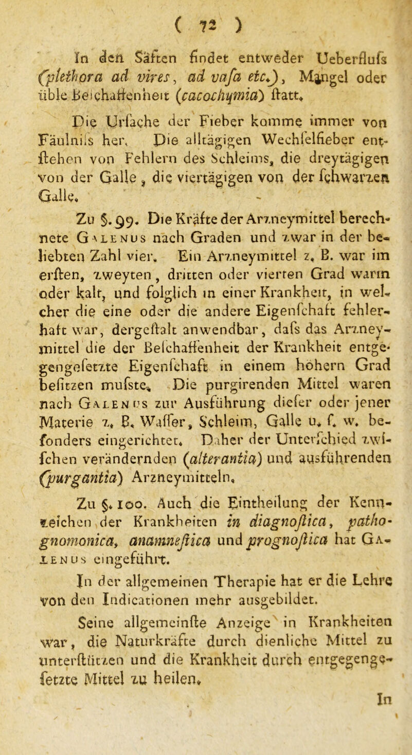 ln den Satten findet entweder Ueberflufs (pteihora ad vires, ad vafa etc*), Mjngel oder üble Beichuffenheit (cacochtjWiia) flatt«, Die Urfache der Fieber komme immer von Faulniis her. Die alltägigen Wechlelheber ent- liehen von Fehlern des Schleims, die dreytagigen von der Galle , die viertägigen von der fghwarzen Galle« Zu §. 99. Die Kräfte der Arzneymittel berech- nete Ga iE nus nach Graden und iwar in der be- liebten Zahl vier. Ein Arm ey mittel z, B. war im erflen, zweyten , dritten oder vierten Grad wann oder kalt, und folglich in einer Krankheit, in weh eher die eine oder die andere Eigenfchaft fehler- haft war, dergeftalt anwendbar, dafs das Arzney- snittel die der Belchaffenheit der Krankheit entge* gen ge fetzte Eigenfchaft in einem hohem Grad befitzen mufste* Die purgirenden Mittel waren nach Galen us zur Ausführung diefer oder jener Materie z* B« Waffer, Schleim, Galle u* C w* be- fonders eingerichtet* Daher der Unterfehied zwi- fchen verändernden (alterantia) und ausführenden (purgantia) Arzneymitteln, Zu §* 100. Auch die Einteilung der Kenn- zeichen der Krankheiten in diagnoßica, patho- gnomonica> anamneßica und prognoßka hat Ga- len us emgefühit. In der allgemeinen Therapie hat er die Lehre von den Indicationen mehr ausgebildet. Seine allgetneinfle Anzeige in Krankheiten war, die Naturkräfte durch dienliche Mittel zu nnterftiitzen und die Krankheit durch entgegenge- fetzte Mittel zu heilen*