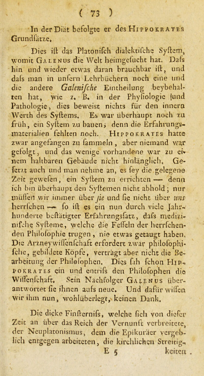 In der Diät befolgte er des Hi ppokr ate's Grundfarbe* Dies ift das Platonifch dialektische Syftem, womit Galenus die Welt heimgelucht hat. Dafs hin und wieder etwas daran brauchbar ift, und dafs man in unfern Lehrbüchern noch eine und die andere Galenifche Eintheilung beybehal- ten hat, wie z* B* in der Phyfiologie jund Pathologie, dies beweist nichts für den inneru Werth des Syftems, Es war überhaupt noch 211 früh, ein Syttem zu bauen; denn die Erfahrungs- matcrialien fehlten noch. FIippokrates hatte zwar angefangen zu Sammeln , aber niemand war gefolgt 3 und das wenige vorhandene war zu et* nem haltbaren Gebäude nicht hinlänglich, Ge- fetzt auch und man nehme an, es fey die gelegene Zeit gewefen, ein Syftem zu errichten —- denn ich bin Überhaupt den Syftemen nicht abhold ; nur müden wir immer über jie und He nicht über uns herrfchen fo ift es ein nun durch viele Jahr-, hunderte beftätigter Erfahrungsfatz, dafs medi?.i- nifche Syfteme, welche die Felfeln der herrschen- den Philofophie trugen , nie etwas getaugt haben. Die Arzneywüffeniehaft erfordert zwrar philofophi- fche, gebildete Köpfe, verträgt aber nicht die Be- arbeitung der Philofophen. Dies fah Schon Hip-* pokrates ein und entrifs den Philofophen die Wiffenfchaft, Sein Nachfolger Gaeenus über- antwortet Sie ihnen aufs neue* Und dafür wißen wir ihm nun, wohlüberlegt, keinen Dank. Die dicke Finfternifs, welche Sich von dicScr Zeit an über das Reich der Vernunft verbreitete, der Neuplatonismus, dem die Epikuraer vergeb- lich entgegen arbeiteten, die kirchlichen Streitig-. E 5 keiten ,