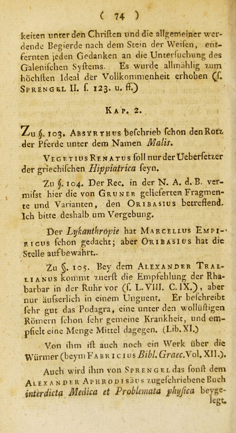 keiten unter den Chriflcn und die allgemeiner wer- dende Begierde nach dem Stein der Weifen, ent- fernten jeden Gedanken an die Unterluchung des Galenifchen Syftems. Es wurde allmählig tum höchlten Ideal der Vollkommenheit erhoben (T. Sprengel II. f. 123. u. ff) Kap* 2. Zu §. T03* Absyrthus befchrieb fchon denRotx der Pferde unter dem Namen Malis* VegetiusRenatus follnurderUeberfetxer der griechifchen Hippiatrica fevn. Zu 104. Der Rec* in der N. A. d. B. ver- mifst hier die von Grüner gelieferten Fragmen- te und Varianten, den Oribasius betreffend. Ich bitte deshalb um Vergebung. Der Lijkanthropie hat Marcellus Empi-* ricus fchon gedacht; aber Oribasius hat die Stelle auf bewahrt.. Zu §. 105. Bey dem Alexander Tral- lianus kommt xuerfl: die Empfehlung der Rha- Ibarbar in der Ruhr vor fl. I«. V111. C. IX«) > aber nur äufserlich in einem Unguent. Er belchreibt fehr gut das Podagra, eine unter den wollüftigen Römern fchon fehr gemeine Krankheit, und em- pfielt eine Menge Mittel dagegen. (Lib.XI.) Von ihm ift auch noch ein Werk über die Würmer (beym Fa b r i c i u s BibU Graec.V ol« XII.). Auch wird ihm von Spreng Erdas fonft dein Alexan der Aphrodi saus v.ugefchriebene Buch inUrdicta Medica et ProbUmata phyßca beyge- legt*