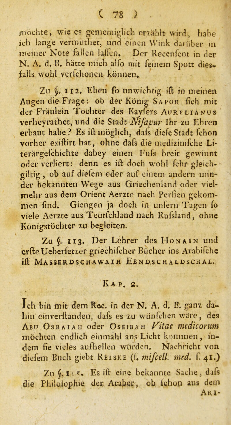 möchte, wie cs gemeiniglich erzählt wird, habe ich lange vermuthet, und einen Wink darüber in meiner Note fallen laßen* Der Recenfcnt in der N. A. d» B. hätte mich alfo mit feinem Spott dies, falls wohl verfchonen können* Zu ii 2. Eben fo unwichtig ift in meinen Augen die Frage: ob der König Sapor fleh mit der Fräulein Tochter des Kayfers Aurelianus verheyrathet, und die Stadt Nifapur Ihr zu Ehren erbaut habe ? Es ift möglich, dals diefe Stadt fchon vorher exiftirt hat, ohne dafs die medizinifche Li- terärgefchichte dabey einen Fuls breit gewinnt oder verliert: denn es ift doch wohl fehr gleich- giltig , ob auf diefem oder auf einem andern min* der bekannten Wege aus Griechenland oder viel- mehr aus dem Orient Aerzte nach Perften gekom- men find* Giengen ja doch in unfern Tagen fo viele Aerzte aus Teurfchland nach Rufsland, ohne Königstöchter zu begleiten. Zu §. ii3. Der Lehrer des Hon ain und erfteUeber(et7.er griechifcher Bücher ins Arabifche ift Masserdschawaih Ebnaschaldschal. K A P4 2. Ich bin mit dem Rac. in der N. A. d* B. ganz da« hin einverftanden, dafs es zu wünfehen wäre, des Abu Osbaiah oder Oseibah Vitat medicorum möchten endlich einmahl ans Licht kommen, in- dem (ie vieles aufhellen würden. Nachricht von diefem Buch giebt Reiske (f* mifcell. mtd. f. 41.) Zu j. i.i c* Es ift eine bekannte Sache, dafs die Philüiophie der Araber, ob ichon aus dem Ari-