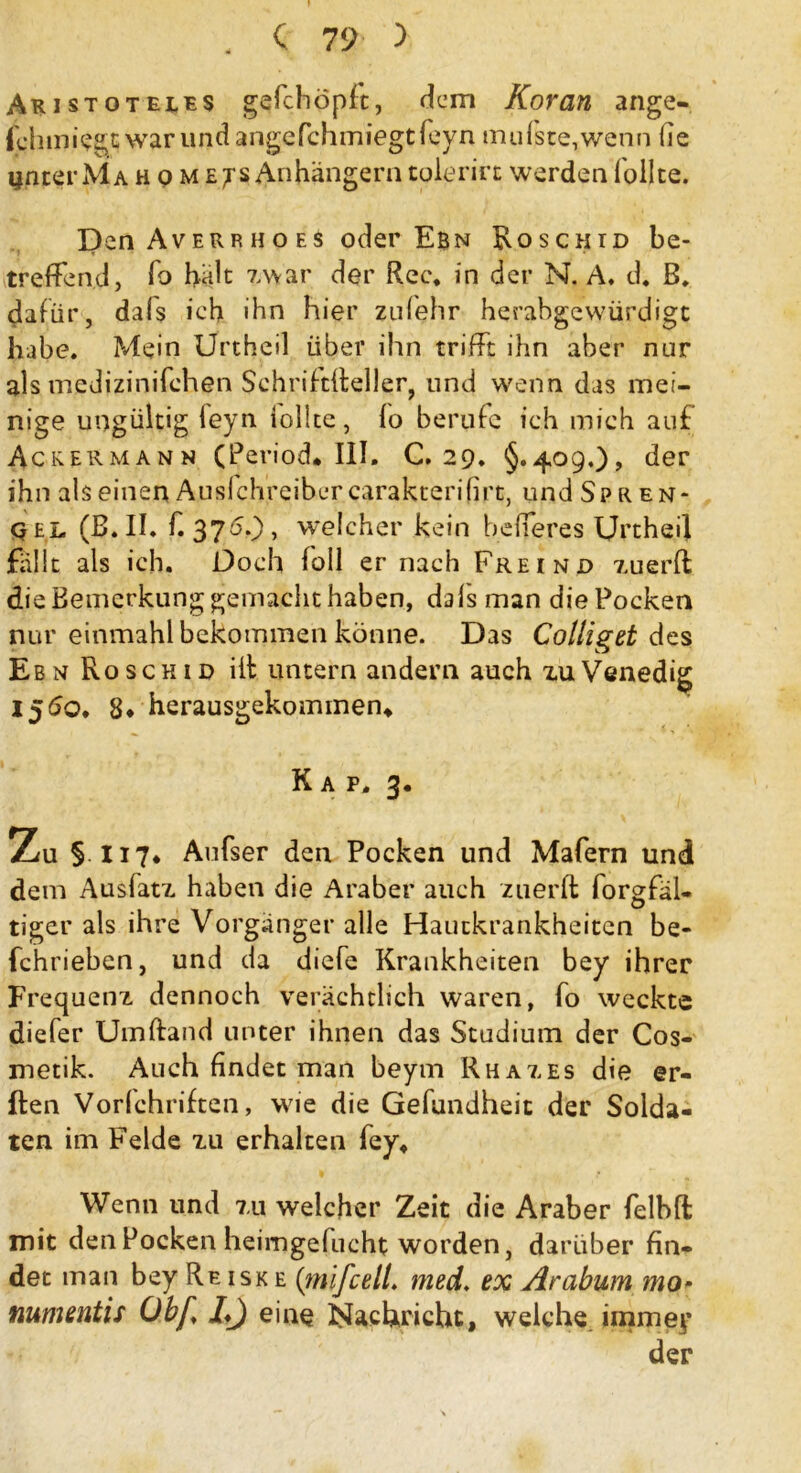 Aristoteles gefchöpft, dem Koran ange- fchmiegtwarundangefchmiegtfeyn mufste,wenn lie unter Ma h q m e^s Anhängern tolerirt werden füllte. Den Averrhoes oder Ebn Eoschid be- treffend, fo hält zwar der Rec. in der N. A. d. B. dafür, dafs ich ihn hier zufehr herahgevvürdigt habe. Mein Urtheil über ihn trifft ihn aber nur als medizinifchen Schriftffeller, und wenn das mei- nige ungültig leyn iollte, fo berufe ich mich auf Ackermann (Period. III. C. 29. §.409.)* der ihn als einen Auslchreibcrcarakterifirt, und Spren- q el (B.II. f. 370.), welcher kein befferes Urtheil fallt als ich. Doch foll er nach Freind zuerffc die Bemerkung gemacht haben, dafs man die Pocken nur einmahl bekommen könne. Das Colliget dzs EbnRoschid ilf untern andern auch zu Venedig 1560. 8* herausgekommen* Kap. 3. Zu §H7* Aufser den Pocken und Mafern und dem Ausfatz haben die Araber auch zuerfl forgfäl* tiger als ihre Vorgänger alle Hautkrankheiten be- fchrieben, und da diefe Krankheiten bey ihrer Frequenz dennoch verächtlich waren, fo weckte diefer Umftand unter ihnen das Studium der Cos- metik. Auch findet man beym Rhazes die @r- ften Vorfchriften, wie die Gefundheit der Solda- ten im Felde zu erhalten fey* Wenn und zu welcher Zeit die Araber felbffc mit den Pocken heimgefucht worden, darüber fin- det man bey Re isk e (mifcelL med. ex Arabum mo* numentis Übf I*) eine Nachricht, welche immey der