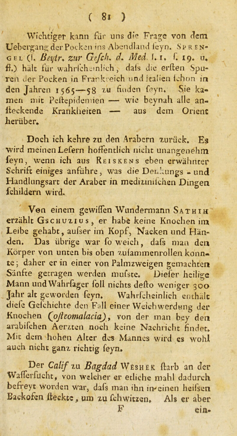 Wichtiger kann für uns die Frage von dem Uebergang der Pocken ins Abendland leyn. S i>ren- gel (I. Beijir. zur Gefch* d* Med. 1. i» f. 19* u, ff.) halt für wahrfcheinlich, dais die erften Spu- ren der Pocken in Frankreich und Italien fehon in den Jahren 1565 — 58 ia finden feyn. Sie ka- men mit Peffepidemien — wie beynah alle an« Iteckende Krankheiten — aus dem Orient herüber* Doch ich kehre zu den Arabern zurück. Es wird meinen Lefern hoffentlich nicht unangenehm feyn, wenn ich aus Reiskens eben erwähnter Schrift einiges anführe, was die Denkungs - und Handlungsart der Araber in mediiinifchen Dingen fchildern wird. Ven einem gewiffen Wundermann Sathih erzählt Gschuiius, er habe keine Knochen im Leibe gehabt, aufser im Kopf, Nacken und Hän- den. Das übrige war fo weich, dafs man den Körper von unten bis oben zulammenrollen konn- te; daher er in einer von Palmzweigen gemachten Sänfte getragen werden mufste. Diefer heilige Mann und Wahrfager loll nichts defto weniger 300 Jahr alt geworden feyn. Wahrfcheinlich enthält diele Gelchichte den Fall einer Weich werdwng der Knochen (ofieomalacia), von der man bey den arabifchen Aerzten noch keine Nachricht findet. Mit dem hohen Alter des Mannes wird es wohl auch nicht ganz richtig feyn. Der Catif tu Bagdad Wesher ftarb an der Wafferfücht, von welcher er etliche mahl dadurch, befreyt worden war, dafs man ihn im einen heilsen Backofen Reckte % um xu fchwitzen. Als er aber F ein*