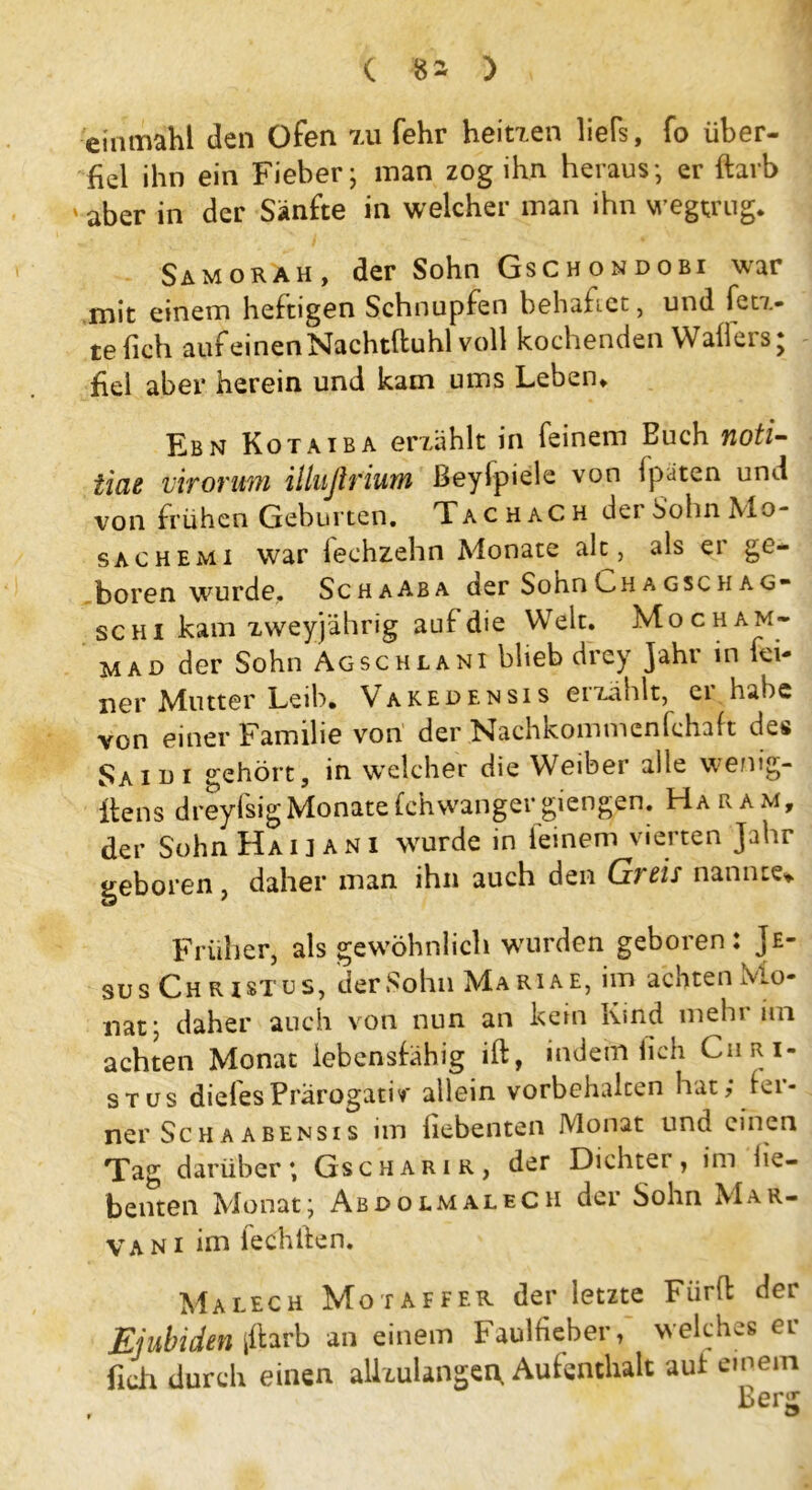 einmahl den Ofen 7,u fehr heitxen liefs, fo über- fiel ihn ein Fieber; man zog ihn heraus; er ftarb ‘ aber in der Sänfte in welcher man ihn wegtrug. Samorah, der Sohn Gschondobi war mit einem heftigen Schnupfen behaftet, und fetx- te {ich auf einen Nachtftuhl voll kochenden Waffers; fiel aber herein und kam ums Leben. Ebn Kotaiba erzählt in feinem Buch noti- iiae viroruM illußriutn Beylpiele von ipaten und von frühen Geburten. Tac hach dei SohnMo- sachemi war lechzehn Monate alt, als er ge- boren wurde. SchaAba der SohnLHAGScHAG- schi kam zweyjährig auf die Welt. Mocham- mAD der Sohn Agschlani blieb drey Jahr in fei- ner Mutter Leib. Vakedensis erzählt, er habe von einer Familie von der Nachkommcnfchaft des Saidi gehört, in welcher die Weiber alle wenig- ilens dreylsigMonatefchwanger giengen. Haram, der Sohn Haij an i wurde in leinem vierten Jahr geboren , daher man ihn auch den Greis nannte* Früher, als gewöhnlich wurden geboren: Je- sus Christus, derSohnMARiAE, im achten Mo- nat; daher auch von nun an kein Kind mehr im achten Monat lebensfähig ift, indem (ich Chri- stus dielesPrärogativ allein Vorbehalten hat; fer- ner Schaabensis im hebenten Monat und einen Tag darüber; Gscharir, der Dichter, im he- benten Monat; AbdolmaleCH der Sohn Mar- van i im lechlfen. Malech Mo taffer der letzte Fiirfl der Ejubiden |ftarb an einem Faulfieber, welches er fich durch einen allxulangen. Aufenthalt aul einem Benr