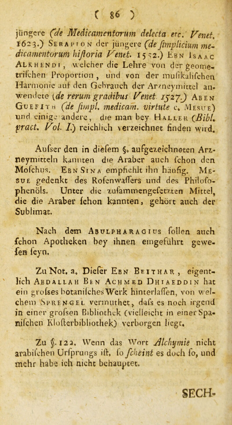 jüngere (de Medicamentorum delecta etcVenet, 1623,) Sera im 0 n der jüngere (deßmplicium me- dieamentorum hißoria Venet. 15*2.) Ebn Isaac Alkhendi, welcher die Lehre von der georne- trifchen Proportion , und von der mufikalifchen Harmonie auf den Gehrauch der Armeymictel an- wendete {de rer um graäibus Venet 15 2 y.) Ab e n Guefith (de jimpl, medicam, virtute c. Mesite) lind einige andere, die man bey Haller (BibL fracU Vol. /.) reichlich verzeichnet finden wird* Aufser den in diefem §* aufgezeichneten Arz- neymitteln kannten die Araber auch fchon den Mofchus. EbnSina empfiehlt ihn häufig. Me* sue gedenkt de? Rofenwaffers und des Philofo- phenöls. Unter die xufarnmengefetzten Mittel, die die Araber fchon kannten, gehört auch der Sublimat. Nach dem Abulph ar a g i us follen auch fchon Apotheken bey ihnen eingeführt gevve- fen feyn. Zu Not. a. Diefer Ebn Bfithar, eigent- lich Abdallah Ben Achmed Dhiaeddin hat ein grofses botanilches Werk hinterlaffen, von wel- chem Sprengel vermuthet, dafs es noch irgend in einer grofsen Bibliothek (vielleicht in einer Spa* nilchen Kloflerbibliothek) verborgen liegt. Zu }. 122. Wenn das Wort Alchimie nicht arabilchen Urfprungs ift, fo fcheint es doch fo, und mehr habe ich nicht behauptet. SECH-