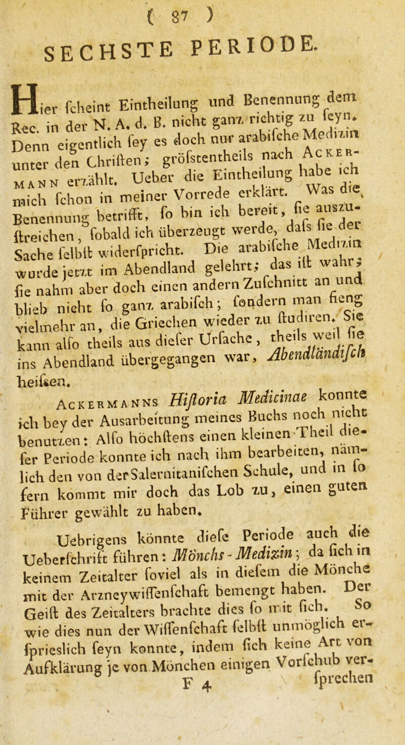 SECHSTE PERIODE. Hier fch ei nt Einteilung und Benennung-dem Ree in der N. A. d. B. nicht ganz richtig zu feyn. D«n crgentlich fe7 « Joch Mo»- unter den Chriften; gröfstentheils nach Ac mann erzählt. Ueher die Einteilung habe ich mich fchon in meiner Vorrede erklärt. Was d , Benennung betrifft, io bin ich bereit, ie au - ftreichen, fobald ich überzeugt werde ^afs fie der Sache feibit widerfpricht. Die arab.lche Med'zm wurde jetzt im Abendland gelehrt; das dt - ’ fie nahm aber doch einen andernZufchmtt an und blieb nicht fo ganz arabifch; fondern man fien vielmehr an, die Griechen wieder zu ftud.ren. Sie kann alfo theils aus d.efer Urfache , teils wed fie ins Abendland übergegangen war, Abendlandifclt hei&en. Ackermanns Hifloria Medicinae konnte ich bey der Ausarbeitung meines Buchs noch nie« benutzen: Alfo höchftens einen kleinen-Theil die- fer Periode konnte ich nach ihm bearbeiten, näm- lich den von derSalernitanifchen Schule, und in lo fern kommt mir doch das Lob zu, einen guten Führer gewählt zu haben* Uebrigens konnte (liefe Periode auch die Ueberfehrift führen: Mönchs - Medizin; da lieh in keinem Zeitalter foviel als in diefem die Mönche mit der Arzneywiffenfchaft bemengt haben. Der Geift des Zeitalters brachte dies fo mit hch. wie dies nun der Wiffenfchaft felidl unmög ic ei fprieslich feyn konnte, indem (ich keine Art \on Aufklärung je von Mönchen einigen Vorlchub ver- p ^ \ fprechen