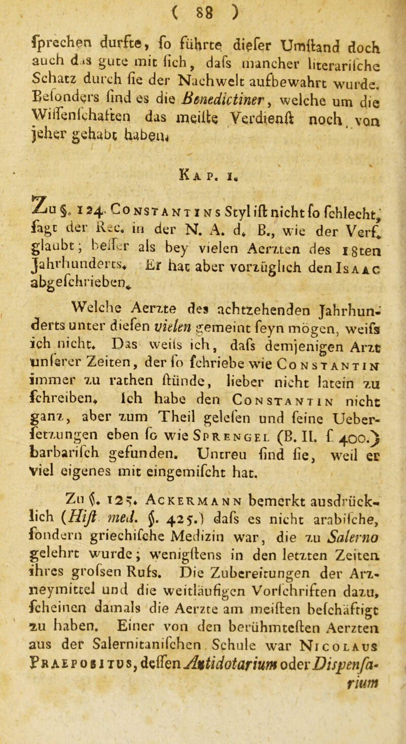 fprechen durfte, fo führte diefer Umland doch auch d.*s gute mit fich , dats mancher literarilche Schatz durch fie der Nachwelt aufbewahrt wurde. Belonders find es die Bmedictiner, welche um die Wiifenfchaften das meiite Verdi, enft noch, von jeher gehabt haben* Kap. i8 ZuS. 124. Constantins Styl ill: nicht fo fchlecht, fagt der Rec, in der N. A. d* B., wie der Verf! glaubt; heiler als bey vielen Aenten des igten Jahrhunderts* Er hat aber vorzüglich denlsAAC abgefchrieben«. Welche Aerzte des achtzehenden Jahrhun- derts unter diefen vielen gemeint feyn mögen, weifs ich nicht* Das weiis ich, dafs demjenigen Arzt unterer Zeiten, der fo fchriebe wie Co nstantin immer zu rathen ftünde, lieber nicht latein zu fchreiben* Ich habe den Consta nt in nicht ganz, aber zum Theil gelefen und feine Ueber- fetzungen eben fo wie Sprengel (B. II. f 400.) barbarilch gefunden. Untreu find fie, weil er Viel eigenes mit eingemifcht hat. Zn ^* 12’* Ackermann bemerkt ausdrück- lich {Hift med. 425.) dafs es nicht arabifche, fondern griechifche Medizin war, die zu Salerno gelehrt wurde; wenigfiens in den letzten Zeiten ihres grolsen Rute. Die Zubereitungen der Arz- neymitcel und die weitläufigen Vorlchriften dazu, fcheinen damals die Aerzte am meiden befchäftige 'zu haben. Einer von den berühmteften Acrzten aus der Salernitanifchen Schule war Nico laus Fkaepobitus, deffen Antidotarium oder jDispenfa* rium