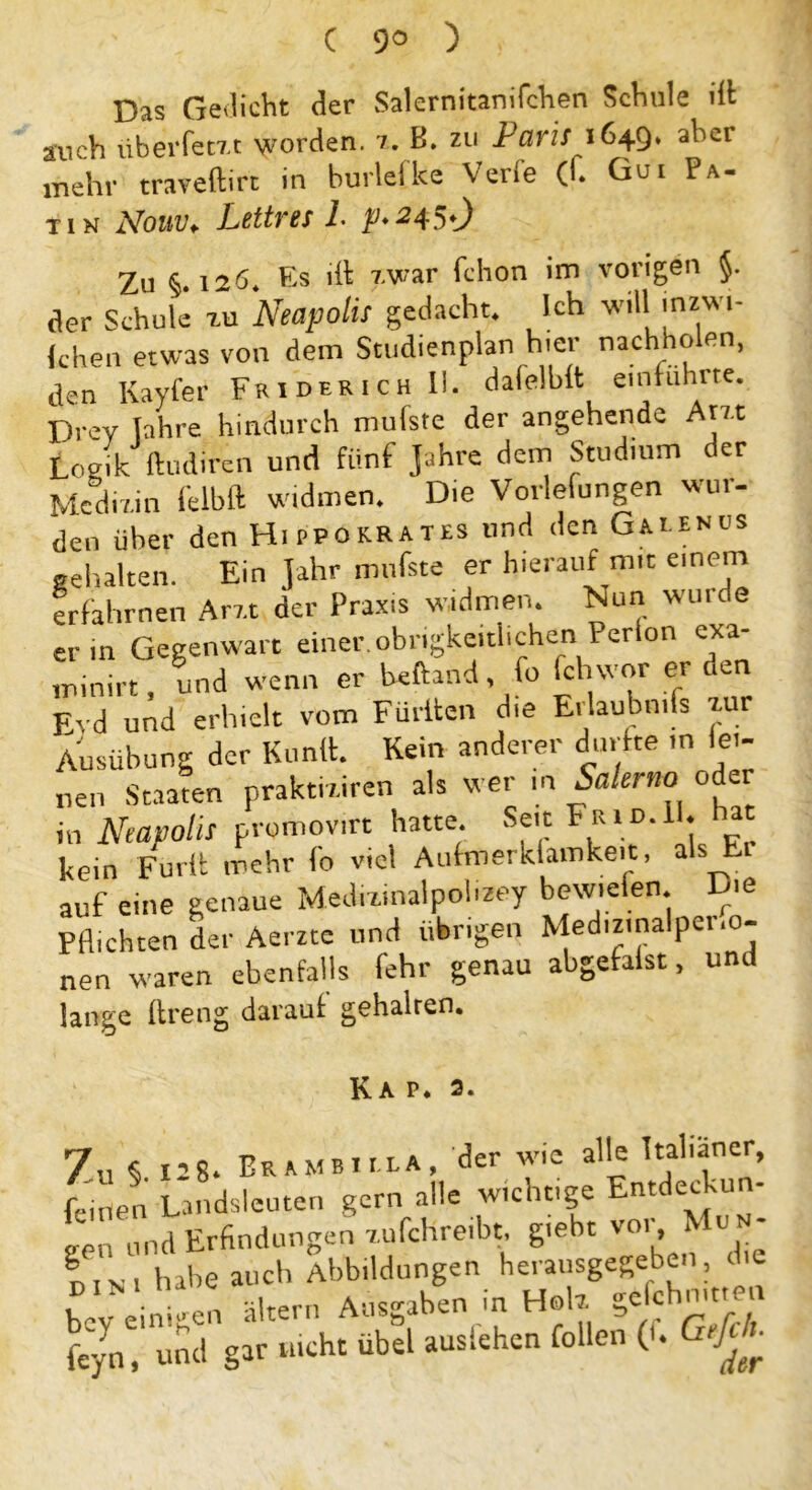 C 9° ) . Das Geilicht der Salernitanifchen Schule ilt auch iiberfetxt worden, 7. B. zu Paris 1649. aber mehr traveftirt in hurlelke Verle (f. Gui Pa- tin Nouv, Lettres 1. p.245t) Zu § i2ö. Es dt zwar fchon im vorigen $. ,1er Schule tu NeapollS gedacht. Ich will in*wi- (chen etwas von dem Studienplan h.er nachholen, den Kayfer FriderichII. dafelhlt einführte. Drev lahre hindurch mufste der angehende Am Logik ftudiren und fünf Jahre dem Studium der Medizin felbft widmen. Die Vorlefungen wur- den über den Hippokrates und den Gaeenus gehalten. Ein Jahr mufste er hierauf mit einem erfahrnen Arzt der Praxis widmen. Nun wuide er in Gegenwart einer, obrigkeitlichen Perlon exa- minirt, und wenn er heftand fo fch wor er den Evd und erhielt vom Füllten die Erlaubnis zav Ausübung der Kunft. Kein anderer durfte in lei- nen Staaten prakmircn als wer m Salerno oder in NeapollS promov.rt hatte Seit h rid.11. hat kein Fmdl mehr fo viel Aufmerkfamkeit, als Er auf eine genaue Medmnalpol.zey bewiefen. Die Pflichten der Aerzte und übrigen Medizmalpei.o- nen waren ebenfalls fehr genau abgefalst, und lange ftreng darauf gehalren. Kap* 3. 7u § 128. EraMBiILA, der wie alle Italiener, feinen Landsleuten gern alle wichtige Entdeckun- gen und Erfindungen zufchreibt, g.ebt vor, Mun- |.NI habe auch Abbildungen herausgegeben, die bey einigen altern Ausgaben in Hob. ge ehnmen feyn, und gar nicht übet auslehen feilen (n GefcL