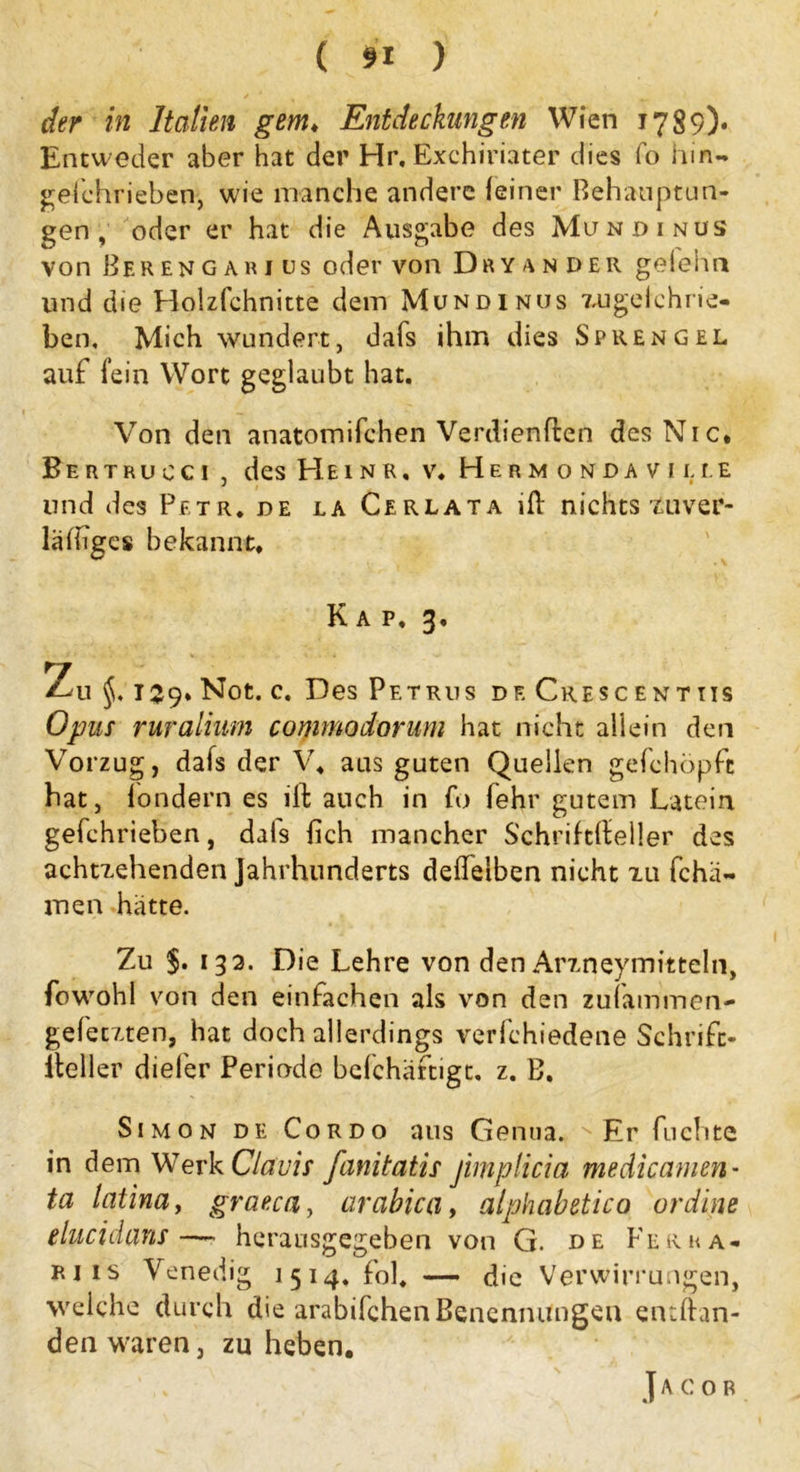 der in Italien gern, Entdeckungen Wien 1789)- Entweder aber hat der Hr, Exchiriater dies fo hin- gefchrieben, wie manche andere feiner Behauptun- gen , oder er hat die Ausgabe des Mundinus von Ber en g ar 1 us oder von Dry ander geiehn und die Holzfchnitte dem Mundinus zugelehrie- ben, Mich wundert, dafs ihm dies Sprengel auf fein Wort geglaubt hat. Von den anatomifchen Verdienten des Nie. Bertrucci , des Heinr. v. Herm o nda v i li.e und des Petr, de la Cerlata ifl nichts zuver- lalhgcs bekannt. Kap, 3. Zu 159. Not. c. Des Petrus de Cresc entiis Opus ruralium commodorum hat nicht allein den Vorzug, dafs der V, aus guten Quellen gefehöpfc hat, londern es ift auch in fo fehr gutem Latein gefchrieben, dafs {ich mancher SchriftKeller des achtzehenden Jahrhunderts deflelben nicht zu fchä- men hatte. Zu $. 133. Die Lehre von den Arzneymitteln, fowohl von den einfachen als von den zufammen- gefetzten, hat doch allerdings verfchiedene Schrift- Keller diefer Periode bcfchaftigt, z. B. Simon de Cordo aus Genua. N Er fnchte in dem Werk Clavis fanitatis jimplicia medicamen- ta latina, graeca, arabica, alphabetico ordine elucidans—- herausgegeben von G. de Ferra- rjis Venedig 1514, fo], — die Verwirrungen, weiche durch die arabifchen Benennungen entftan- den waren, zu heben. Jacob