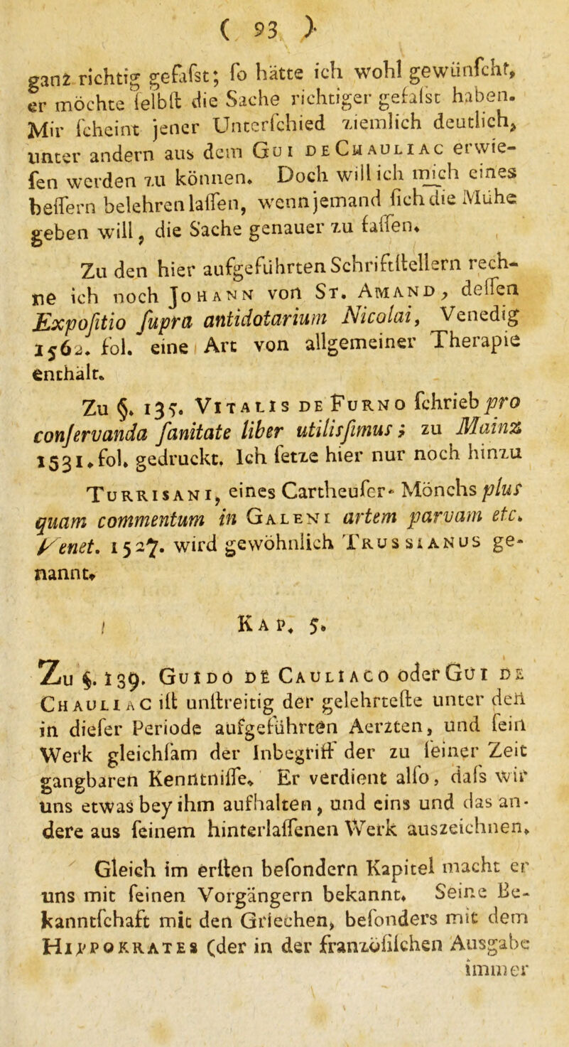 ganz richtig gefifst; Io hätte ich wohl gewünfcht, er möchte ielblt die Sache richtiger gefalst haben. Mir fcheint jener Unccrfcbied ziemlich deutlich* unter andern aus dem Gui deChauliac ei wie- fen werden zu können* Doch will ich mich eines b eifern belehren laifen, wenn jemand lieh die Mühe geben will , die Sache genauei zu laifen. Zu den hier aufgeführten Schriftlichem rech- ne ich noch Johann von St. Amand ^ deifen Expofitio fupra antidotarium Nicolai, Venedig 1562. fol. eine Art von allgemeiner Therapie enthalt. Zu §. 13?. Vitalis de Furno fchriebpro conjervanda fanitate über utilisfimus ? zu Mainz 1531.fol. gedruckt. Ich letze hier nur noch hinzu Turrisani, eines Cartheufer- Mönchsplur quam commentum in Galen 1 artem parvam etc» Eenet. 152^. wird gewöhnlich Trussianus ge- nannt» t Kap. 5. Zu §. I39, Guido de Cauliaco oderGüi de Chauliac ilt unltreitig der gelehrtefte unter den in diefer Periode aufgelührtOn Aerzten, und fein Werk gleichfam der Inbegriff der zu feiner Zeit gangbaren Kenntnilfe* Er verdient allo, dafs wir uns etwas bey ihm aufhalten, und eins und das an- dere aus feinem hinterlalfenen Werk auszeichnen. Gleich im erlten befondern Kapitel macht er uns mit feinen Vorgängern bekannt. Seine ße- kanntfehaft mit den Griechen, belonders mit dem Hippokrates (der in der franzöhlchen Ausgabe immer