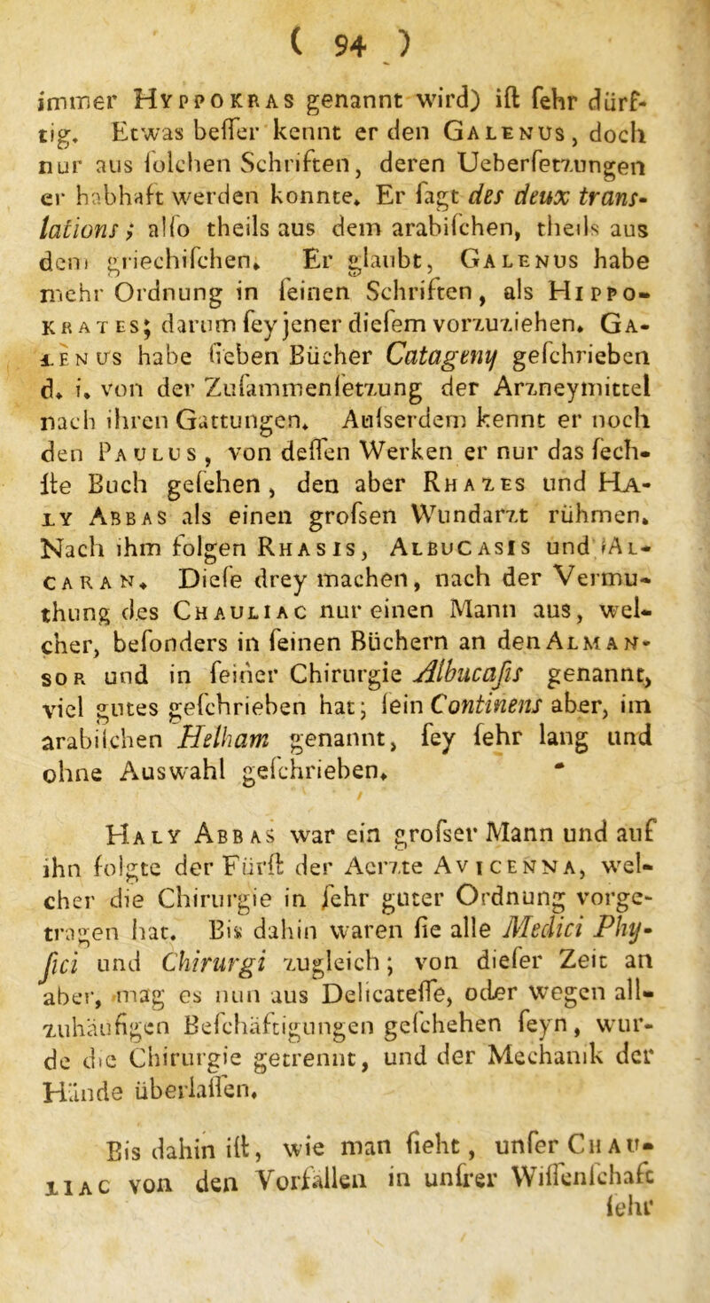 immer Hy pp okras genannt wird) ift fehr dürf- tig. Etwas beffer kennt erden Galenus, doch nur aus folchen Schriften, deren Ueberfetzungen er habhaft werden konnte. Er fagt des deux trans- lations; aho theils aus dem arabilchen, theils aus deni griechifchen. Er glaubt, Galenus habe mehr Ordnung in leinen Schriften, als Hippo- krates; darum fey jener diefem vorzuziehen. Ga- ien us habe lieben Bücher Catagenif gefchrieben d. u von der Zufammenfetzung der Arzneymittei nach ihren Gattungen. Außerdem kennt er noch den Paulus, von deffen Werken er nur das lech- lle Buch gefehen , den aber Rhazes und Ha- xy Abbas als einen grofsen Wundarzt rühmen. Nach ihm folgen Rhasis, Albucasis und IAl* caran. Diefe drey machen, nach der Vermu- thung des Chauuac nur einen Mann aus, wel- cher, befonders in feinen Büchern an denALMAN* sor und in feiner Chirurgie Albucafis genannt, viel gutes gefchrieben hat, lein Continens aber, im arabilchen Helham genannt, fey fehr lang und ohne Auswahl geichrieben. Ha ly Abbas war ein großer Mann und auf ihn folgte der Fürft der Acrzte Avicenna, wel- cher die Chirurgie in /ehr guter Ordnung vorge- tragen hat. Bis dahin waren lie alle Medici Plnj- ßci und Chirurgi zugleich; von diefer Zeit an aber, mag cs nun aus DelicatelTe, oder wegen all« zuhäu fügen Befchäftigungen gelchehen feyn , wur- de die Chirurgie getrennt, und der Mechanik der Hände überladen. Bis dahin ilt, wie man fieht, unfer Cu au- xiac von den Vorfällen in unter Wilfenlchafc lehr