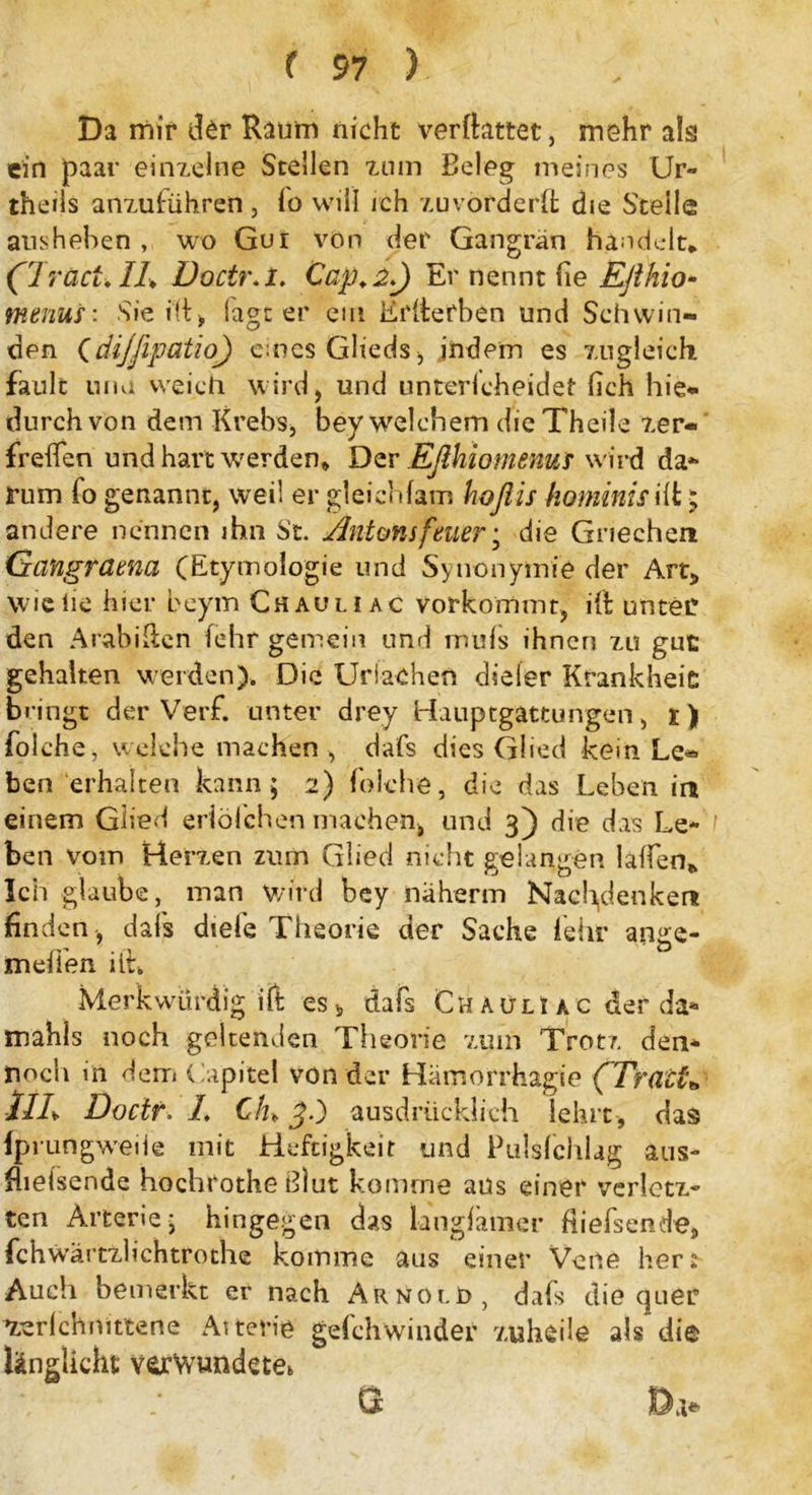 Da mir der Raum nicht verftattet, mehr als ein paar einzelne Stellen tum Beleg meines Ur- theiis anzuführen , lo will ich zu vor der ft die Steile ansheben , wo Gui von der Gangrän handelt* a ract.Ih Doctr.l. Cap.i) Er nennt fie Efthio- menus: Sie i(f > lagt er ein Erfterben und Schwin- den (dijfipatio) eines Glieds , indem es zugleich fault nna weich wird, und unterlcheidet (ich hie* durch von dem Krebs, bey welchem die Theile zer- freffen und hart werden* Der Bfthiomemtf wird da- rum fo genannt, weil er gleichfam hoflis hominisift * andere nennen ihn St. Äntonifaier; die Griechen Gangrama (Etymologie und Synonymie der Art* wiciie hier beym Chauli ac vorkommt, ift unter den Arabiäen (ehr gemein und mufs ihnen zu gut gehalten weiden). Die Uriachen dieier Krankheit bringt der Verf. unter drey Hauptgattungen, i) folche, welche machen , dafs dies Glied kein Le« ben erhalten kann; 2) folche, die das Leben in einem Glied erlöfchen machen, und 3) die das Le- ben vom Herzen zum Glied nicht gelangen laften* Ich glaube, man wird bey näherm Nachdenken finden , dafs dtefe Theorie der Sache lehr ange- ln elfen iit* Merkwürdig ift es b dafs ChaülI ac der da* mahls noch geltenden Theorie zum Trotz den- noch in dem Capitel von der Hämorrhagie (Tratte lll. Docir. /. C/h J.) ausdrücklich lehrt , das fprungweiie mit Heftigkeit und Pulsfchlag aus- flieisende hochrothe Blut komme aus einer verletz- ten Arterie; hingegen das langfamer fiiefsende, fchwärtzlichtrothe komme aus einer Vene her* Auch bemerkt er nach Arnold, dafs die quer zerlchnittene Arterie gdchwinder zuheile als die länglicht verwundete* &