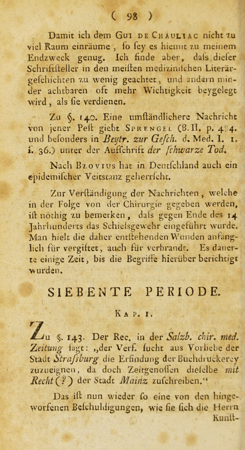 , Damit ich dem Gui df, Chauliac nicht tu viel Raum einräume , lo fey es hiemit 7.11 meinem Endzweck genug. Ich finde aber, dals^iefer Schnftiteller in den meiden medmniiehen Literär- gefchichten zu wenig geachtet, und andern min- der achtbaren oft mehr Wichtigkeit beygelegt wird , als fie verdienen. Zu §. 140. Eine umftändlichere Nachricht von jener Pelt giebt Sprengel (B.II. p. 4^4. und befonders in Beytr. zur Gefch. d. Med. I. 1. i. 36.) unter der Aufschrift der fchwarze Tod♦ Nach Bzovius hat in Deutlchland auch ein epidemilcher Veitstanz geherrfcht. Zur Verdändigung der Nachrichten , welche in der Folge von der Chirurgie gegeben werden, ift nöthig zu bemerken , dais gegen Ende des 14 Jahrhunderts das Schieisgewehr eingeführt wur de. Man hielt die daher entgehenden Wunden anfäng- lich für vergiftet, auch für verbrandt. Es dauer- te einige Zeit, bis die Begriffe hierüber berichtigt wurden. SIEBENTE PERIODE. Kap. 1. 7 T Ju §. 143. Der Rec. in der Salzb. chir. med. Zeitung lagt: ,,der Verf. fucht aus Vorliebe der Stadt Straßburg die Erfindung der ßuehdi uckerey zuzueignen, da doch Zeitgenoffen diefelbe mit Recht (?) der Stadt Mainz zufchreiben.“ Das ift nun wieder fo eine von den hinge- worfenen Belchuldigungcn, wie fie fieh die Herrn Kunlt-