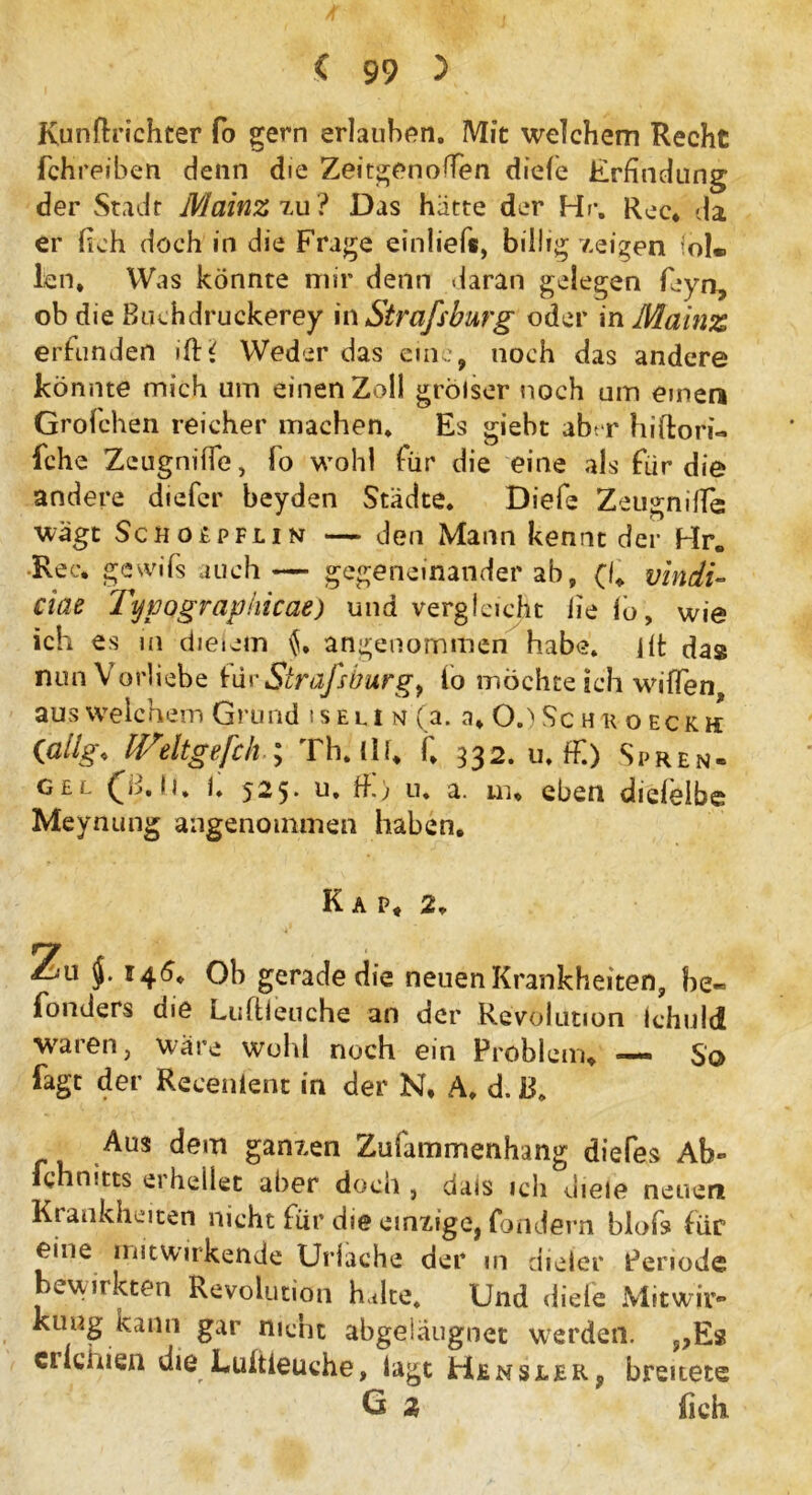 Kunftrichter fo gern erlauben. Mit welchem Recht fctireibett denn die Zeitgenoffen diefe Erfindung der Stadt Mainz zu? Das hätte der Hr. Rec. da er (ich doch in die Frage einlief«, billig zeigen fol*. len. Was könnte mir denn daran gelegen feyn, ob die Buchdruckerey in Strafsburg oder in Mainz erfunden ifH Weder das eine, noch das andere könnte mich um einen Zoll grölser noch um einen Grofchen reicher machen. Es giebt abt r hiftori« fche Zeugnilfe, fo wohl für die eine als für die andere diefcr beyden Städte. Diefe Zeugniife; wägt ScHOitPFLiN — den Mann kennt der Hr. Rec. gesvifs auch — gegeneinander ab, (f vindi- ciae Tyvograpkicae) und vergleicht lie io, wie ich es in dieiem angenommen habe, ilt das nun Vorliebe für Strafsbur g} io möchte ich wiffen aus welchem Grund i s eu i n (a. a, 0.> Sc h r o eck h (ßllg♦ IVdtgefch ; Th. (U, f, 332. u. ff.) Spren- ge s j. 525* u, ff) u. a. in. eben dielelbs Meynung angenommen haben. Kap, 2. • V Zu 146. Oh gerade die neuen Krankheiten, be« fonders die Luftieuche an der Revolution Ichuld waren, wäre wohl noch ein Problem. — So fagt der Recenient in der N. A. d. JB. Aus dem ganzen Zufammenhang diefes Ab- ichnitts erhellet aber doch , dais ich diele neuen Krankheiten nicht für die einzige, fondern blofs für eine mit wirkende Uriache der in dieier Periode bewirkten Revolution halte* Und diefe Mitwir- kung kann gar nicht abgeiaugnet werden. >?Es ci leinen die Lultieuche, lagt Hensjler, breitete G * lieh