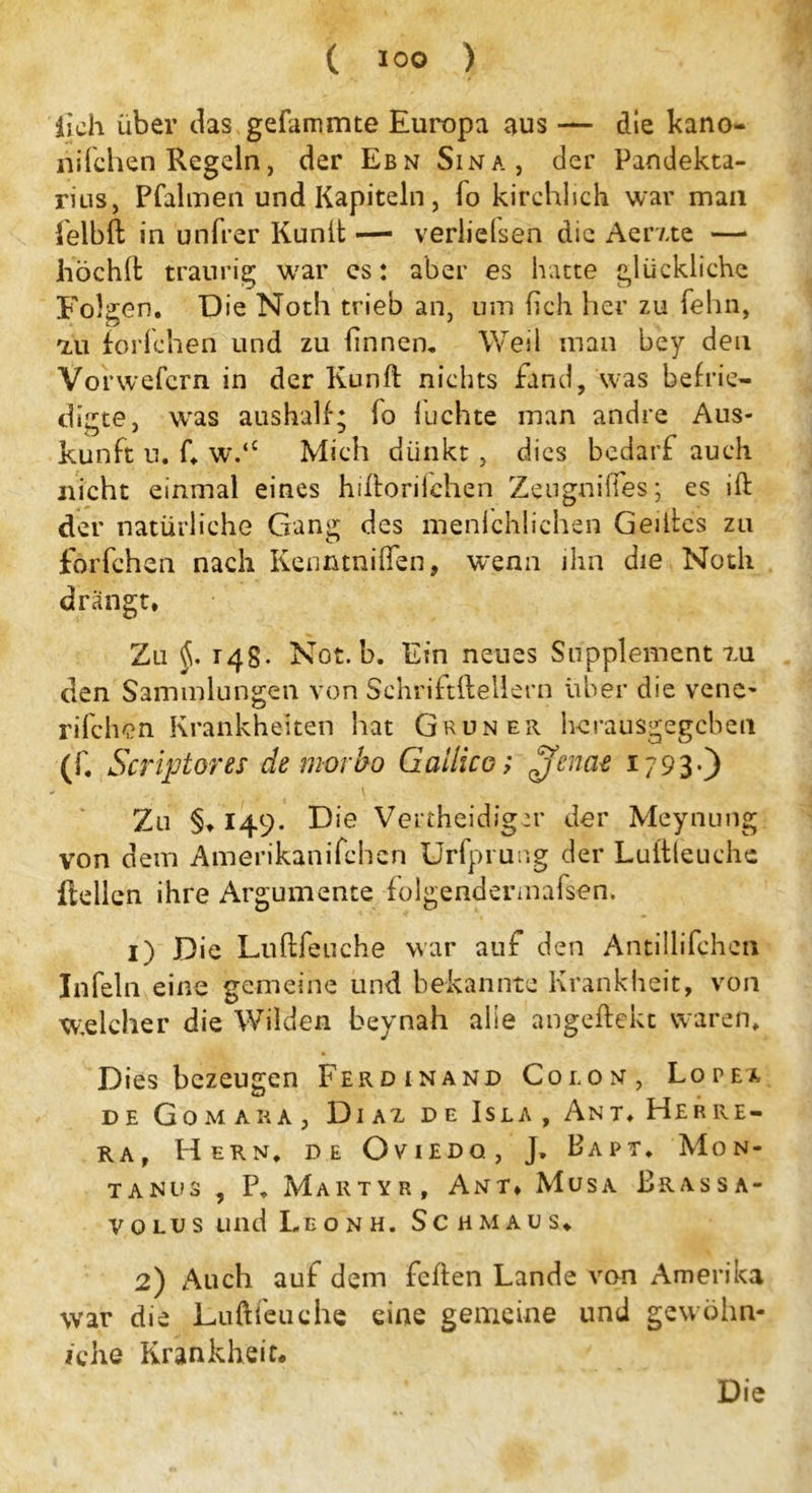 lieh über das gefammte Europa aus — die kano- nifchen Regeln, der Ebn Sina, der Pandekta- rius, Pfalmen und Kapiteln, To kirchlich war mau felbft in unfrer Kunit — verliehen die Aerxte —• höchlfc traurig war cs: aber es hatte glückliche Folgen. Die Noth trieb an, um (ich her zu fehn, 7,11 forichen und zu linnen. Weil man bey den Vorwefern in der Kunft nichts fand, was befrie- digte, was aushalf; fo luchte man andre Aus- kunft u. f. w.‘c Mich dünkt , dies bedarf auch nicht einmal eines hiftorifchen Zeugnilfes; es ift der natürliche Gang des menlchlichen Geiites zu forfchen nach Kenntniffen, wenn ihn die Noth drängt. Zu 148- Not. b. Ein neues Supplement tu den Sammlungen von Schriftftellern über die vene* rifchen Krankheiten hat Grüner herausgegeben (f. Scriptores de morbo Galileo; £fenae 1793-) Zu §♦ 149. Die Vertheidiger der Meynung von dem Amerikanifchcn Urfprung der Luitleuche Hellen ihre Argumente folgendermafsen. 1) Die Luftfeuche war auf den Antillifchcn Infein eine gemeine und bekannte Krankheit, von welcher die Wilden beynah alle angeftekt waren. D ies bezeugen Ferdinand Colon, Lopea, de Gomara, Di az de Isla, Ant.Herre- ra, Hern, de Oviedo, J. Bapt. Mon- tanus , P. Martyr, Amt* Müsa Brassa- volus und Leonh. Schmaus. 2) Auch auf dem feilen Lande von Amerika war die Luftfeuche eine gemeine und gewöhn- iche Krankheit. Die