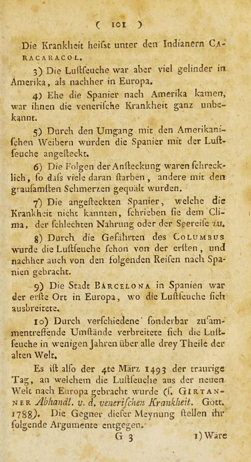 ( IOI > Die Krankheit heifst unter den Indianern C,a- RAC ARACOL, 3) Die Lu (Keuche war aber viel gelinder in Amerika, als nachher in Europa. 4) Ehe die Spanier nach Amerika kamen, war ihnen die venerilche Krankheit ganz unbe- kannt. 5) Durch den Umgang mit den Amerikani- fchen Weibern wurden die Spanier mit der Luft- feuche angefteckt. 6) Die Folgen der Anfteckung waren fchreck- lich, fo dafs viele daran ftarben , andere mit den graufamften Schmerzen gequält wurden. 7) Die angefteckten Spanier, welche die Krankheit nicht kannten, fchrieben fie dem Ch- ina, der fchlechten Nahrung oder der Seereiie tu«. g) Durch die Gefährten des Columbus wurde die Luftfeuche fchon von der erften , und nachher auch von den folgenden Reifen nach Spa- nien gebracht. 9) Die Stadt Barcelona in Spanien war der erfte Ort in Europa, wo die Luftleuche fleh ausbreitete. 10) Durch verfchiedene fonderbar zuram- mentreffende Umftände verbreitete fich die Luit- feuche in wenigen Jahren über alle dreyTheile der alten Welt* Es ift alfo der 4te März 1493 der traurige Tag, an welchem die Luftleuche aus der neuen Welt nach Europa gebracht wurde (f* Girtan- n e r AbhandL v. d, venerifchen Krankheit. Gott. *788j' Die Gegner diefer Meynung ftellen ihr folgende Argumente entgegen.