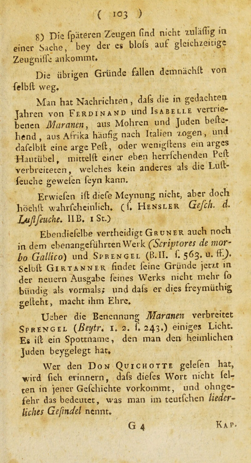 ( ) 8) Die fpäteren Zeugen find nicht 'tuläflig in einer Sache, bey der es blofs auf gleichzeitige Zeugniile an kommt» Die übrigen Gründe fallen demnächft von felbft weg» Man hat Nachrichten , dafs die in gedachten Jahren von Ferdinand und Isabelle vertue benen Muränen, aus Mohren und Juden belie- bend , aus Afrika häufig nach Italien a.ogen, um dafelblt eine argePeft, oder wenigltens ein arges Hautübel, mittelft einer eben herrfchenden Pelt verbreiteten, welches kein anderes als die Lu feuehe gewefen feyn kann. Erwiefen ift diefe Meynung nicht, aber doch höchft wahrfcheinlich. ((. Hensler Gefch. d. Jjußfeuche. IIB. i St.) Ebendiefelbe vertheidigt Gr uner auch noch in dem ebenangeführten Werk (,Scriptores de mor- bo Galileo) und Sprengel (B*II. f. 5^3» u* ^0* Seloft Girtanner findet feine Gründe jetn* in der neuern Ausgabe feines Werks nicht mehr fo bündig als vormals; und dafs er dies freymüthig gefleht, macht ihm Ehre* Ueber die Benennung Maranen verbreitet Sprengel (Beytr; i» 2* C 243*) einiges Licht. Es iPc ein Spottname, den man den heimlichen Juden beygelegt hat* Wer den Don Quichotte gelefen hat, Y/ird fich erinnern, dafs diefes Wort nicht fei- ten in jener Gefchichte vorkommt, und ohnge- fehr das bedeutet, was man im teutfehen lieder- liches Gefindel nennt*