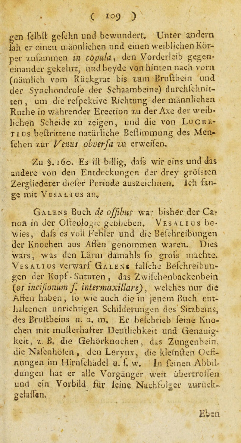 gen felbß gefehn und bewundert Unter andern iah er einen männlichen und einen weiblichen Kör- per zulammen in cöpuld, den Vorderleib gegen- einander gekehrt, und beyde von hinten nach vorn (nämlich vom Rückgrat bis zum Bruftbein und der .Synchondrofe der Schaambeine) durchfchnit- ten , um die refpektive Richtung der männlichen Ruthe in währender Erection zu der Axe der weib- lichen Scheide zu zeigen, und die von Lucre- tius beftrittene natürliche Beflimmung des Men* fchen zur Venus obuerfa zu erweilen. Zu §♦ 160. Es iß billig, dals wir eins und das andere von den Entdeckungen der drey grölsten Zergliederer dieler Periode auszeichnen. Ich fan- ge mit Vesal 1 us an* Ga lens Buch de ofßbus war bisher der Ca- non in der Olteologic geblieben. Vesal ros be- wies, duls es voll Fehler und die Befchreibungen der Knochen aus Aßen genommen waren. Dies wars, was den Lärm damahls fo grois machte. Vesalius verwarf Galen« falfche Befchreibun- gen der Kopf - Suturen , das Zwifchenbackenbein (os ineißonum j. intermaxillare), welches nur die Aßen haben , lo wie auch die in jenem Buch ent- haltenen unrichtigen Schilderungen des Sitzbeins, des Brulibeins u. a. m. Er befchtieb feine Kno- chen mit mußerhafter Deutlichkeit und Genauig- keit, z. B, die Gehörknochen, das Zungenbein, die Nalenhölen , den Lerynx, die kleinften Oeß- nungen im Hirnfchädel u. f, w. In feinen Abbil- dungen hat er alle Vorgänger weit übertroßen und ein Vorbild für leine Nachfolger zurück« gelaßan. Eben