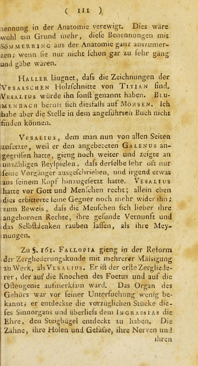 lennung in der Anatomie verewigt* Dies wäre wohl ein Grund mehr, diele Benennungen mit ■SömMerring aus der Anatomie ganz auszumer- zen; wenn he mir nicht fchon gar zu lehr gäng und gäbe wären. Haller iäugnet, dafs die Zeichnungen der Vesalschen Holzfchnitte von Titian find* Vesalius würde ihn fonft genannt haben* Blu- menbach berate lieh diesfalls auf Möhsen. Ich habe aber die Stelle in dem angeführten Buch nicht finden können. Vesalius, dem man nun von allen Seiten zufetzte, weil er den Angebeteten Galenus an- gegriffen hatte, gieng noch weiter und zeigte an uir/üihligen Beyfpielen, dafs derlelbe lehr oft nur feine Vorgänger ausgefchrieben, und irgend etwas aus feinem Kopf hinzugefetzt hatte. Vesalius hatte vor Gott und Menfchen recht; allein eben dies erbitterte leine Gegner noch mehr wider ihn; zum Beweis , dafs die Menfchen lieh lieber ihre angebornen Rechte, ihre gefunde Vernunft und das Selbftdenken rauben lalfen, als ihre Mey- nungen* Zu§*l6i. Fallopia gieng in der Reform der Zergliederungskunde mit mehrerer vläisigung zu Werk, als Vesalius* Er ift der erfte Zergliede- rer, der auf die Knochen des Foetus und auf die Olteogenie aufmerkiam ward. Das Organ des Gehörs war vor feiner Unterfuchung wenig be- kannt? er entdeckte die vorzüglichen Stücke die- fes Sinnorgans und überliefs dem Imgrassias die , Ehre, den Steigbügel entdeckt zu haben. Die Zähne, ihre Holen und Gefäfse, ihre Nerven uni ihren