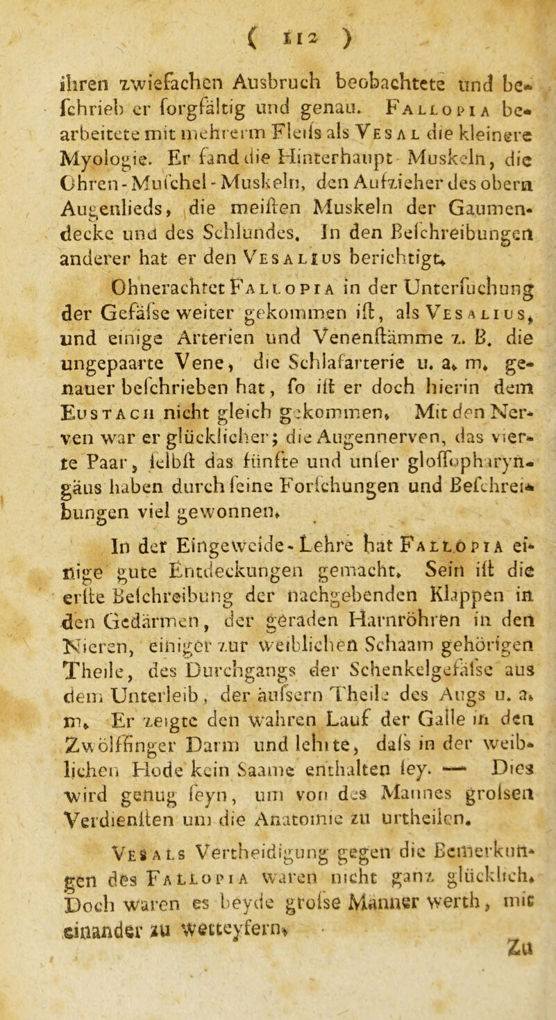 ihren zwiefachen Ausbruch beobachtete und be* fchrieh er forgfältig und genau. Fallopia be* arbeitete mit mehrerm Fleiis als Ves a l die kleinere Myologie. Er fand die Hinterhaupt Muskeln, die Ohren - Mufchel - Muskeln, den Aufzieher des obern Augenlieds, die meiden Muskeln der Gaumen- decke und des Schlundes. In den Belchreibungeri anderer hat er den Vesalius berichtigt; Ohnerachret Fa l t.opr a in der Unterfuchung der Gefalse weiter gekommen ift, als Vesalius, und einige Arterien und Venenftämme z. B. die ungepaarte Vene, die Schlafarterie in a, m. ge- nauer belchrieben hat, fo ift er doch hierin dem Eustacii nicht gleich gekommen, Mit den Ner- ven war er glücklicher; die Augennerven, das vier- te Paar, leib ft das fünfte und unler gloffophiryn- gäus haben durch feine Forfchungen und ßefchrei* bringen viel gewonnen, ln der Eingeweide-Lehre batpAttöpiA ei- nige gute Entdeckungen gemacht. Sein ift die eilte Belchreibung der nachgebenden Klappen in den Gedärmen, der geraden Harnröhren in der! Nieren, einiger zur weiblichen Schaam gehörigen Theile, des Durchgangs der Schenkelgefäfse aus dem Unterleib , der änfsern Theile des Augs u. a, xr>. Er zeigte den wahren Lauf der Galle in den Zwölffinger Darm und lehite, dals in der weib- lichen Hode kein Saame enthalten fey. —- Dies wird genug feyn, um von des Mannes grolseil Verdieniten um die Anatomie zu urtheilen. Ves als Verteidigung gegen die Bemerkun- gen des FaLiori a waren nicht ganz glücklich. Doch waren es beyde grofse Männer werth, mic einander zu wetteyfern* Zu