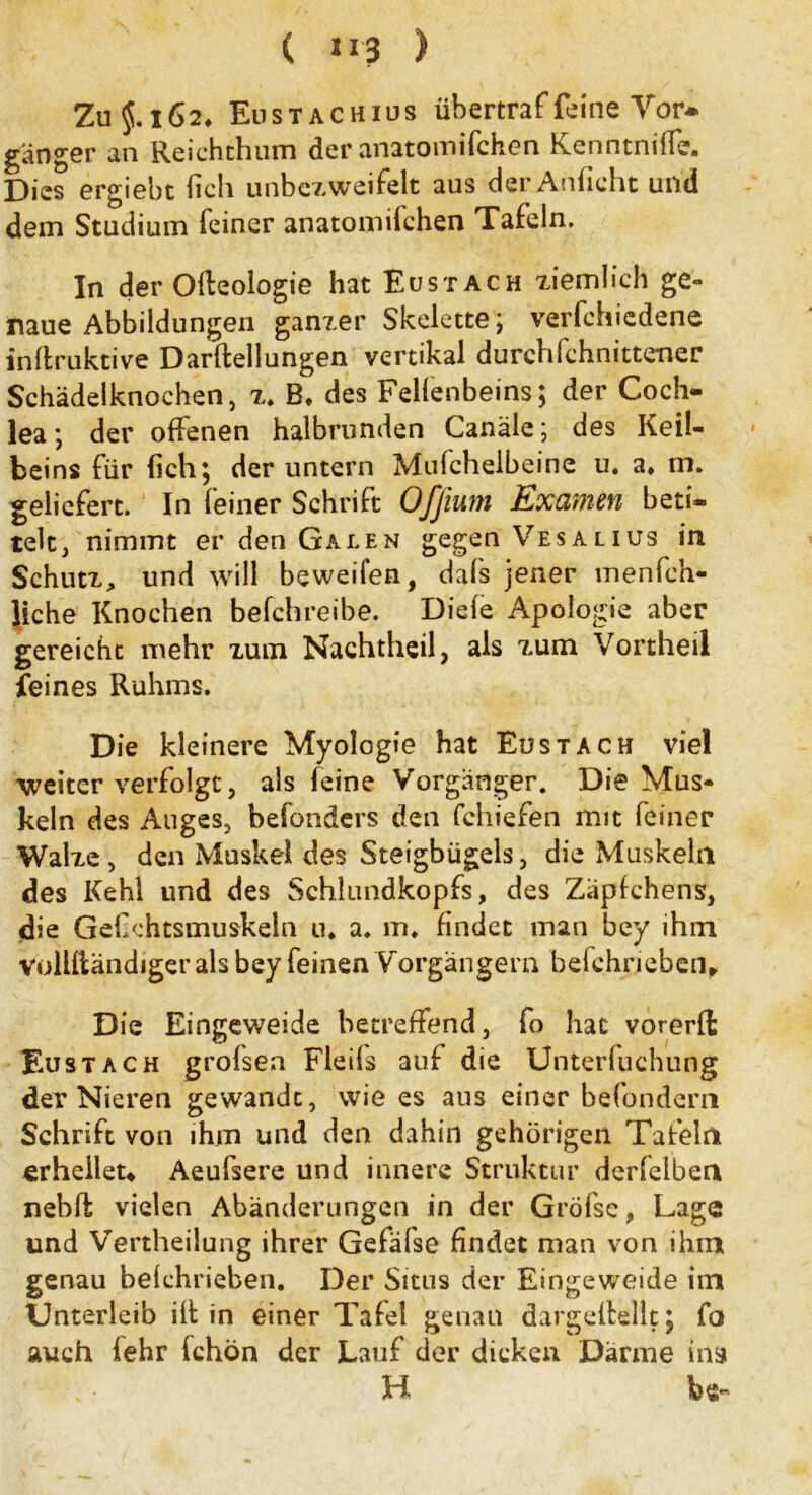 Zu $. 162, Eustachius üb er traf feine Vor* ganger an Reichthum der anatoinifchen KenntnilTe. Dies ergiebt lieh unbczweifelt aus der Anficht und dein Studium feiner anatoinifchen Tafeln. In der Olteologie hat Eustach ziemlich ge- naue Abbildungen ganzer Skelette; vermiedene inllruktive Darftellungen vertikal durchfchnittener Schädelknochen, z. B, des Felfenbeins; der Coch- lea ; der offenen halbrunden Canäle; des Keil- beins für {ich; der untern Mulchelbeine u. a, m. geliefert. In feiner Schrift Ofjium Examen beti- telt, nimmt er den Galen gegen Vesalius in Schutz, und will beweifen, dafs jener menfch- liche Knochen befchreibe. Diele Apologie aber gereicht mehr zum Nachtheil, als zum Vortheil feines Ruhms. Die kleinere Myologie hat Eustach viel weiter verfolgt, als leine Vorgänger. Die Mus- keln des Auges, befonders den fchiefen mit feiner Walze, den Muskel des Steigbügels, die Muskehl des Kehl und des Schlundkopfs, des Zäpfchens, die GeCchtsmuskeln u* a. im findet man bey ihm vollltändigerals bey feinen Vorgängern belchneben. Die Eingeweide betreffend, fo hat vorerft Eustach grofsen Fleils auf die Unterfuchung der Nieren gewandt, wie es aus einer befondern Schrift von ihm und den dahin gehörigen Tafeln erhelleu Aeufsere und innere Struktur derfelben nebft vielen Abänderungen in der Gröfse, Lage und Vertheilung ihrer Gefälse findet man von ihm genau belchrieben. Der Situs der Eingeweide im Unterleib ilt in einer Tafel genau dargellellt; fo auch fehr fchön der Lauf der dicken Därme ins H be-