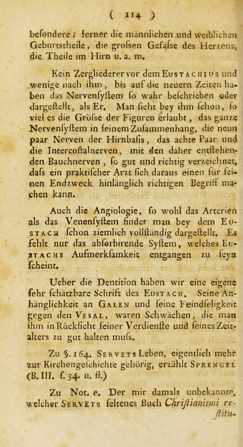 ( ) behändere; ferner die männlichen und weiblichen Geburtstheile, die grolsen Gefäfse des Herzens, die Theile im Hirn u. a. rru Kein Zergliederer vor dem Eust ac hi u s und wenige nach ihm , bis auf die neuern Zeiten ha- ben das Nervenfyllem lo wahr befchrieben oder dargefteilt, als Er. Man lieht bey ihm fchon, lo viel es die Gröfse der Figuren erlaubt, das ganze Nervenlyftem in (einem Zulammenhang, die neun paar Nerven der Hirnbalis , das achte Paar und die Intercoftal nerven, mit den daher entftehen- den Bauchnerven , fo gut und richtig verzeichnet, dafs ein praktifcher Arzt fich daraus einen für fei- nen Endzweck hinlänglich richtigen Begriff ma* chen kann. Auch die Angiologie, fo wohl das Arterien als das Venenfyftem findet, man bey dem Eu- stach fchon ziemlich vollltandig dargeftellt. Es fehlt nur das abforbirende Sylfem, welches Eu- st achs Aufmerkfamkeit entgangen zu feyn fcheint. Ueber die Dentition haben wir eine eigene fehr fchätzbare Schrift des Eustach. Seine An- hänglichkeit an Galen und feine Feindfeligkeit gegen denVESAL, waren Schwächen, die man ihm in Rückficht feiner Verdienfte und feines Zeit- alters zu gut halten mufs. Zu §.164. Ser vets Leben, eigentlich mehr stur Kirchengeichichte gehörig, erzählt Sprenge l (B. III. ft 34. u. ff) Zu Not. e♦ Der mir damals unbekannte, welcher Servets felcenes Buch Chrißianismi re- flitu-