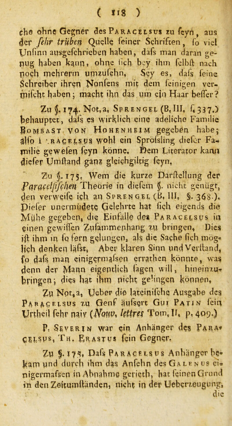 ( *18 ) che ohne Gegner des Paracelsus zu feyn, aus 4er fehr trüben Quelle feiner Schriften, f0 viel UnOnn ausgefchrieben haben, dafs man daran ge- nug haben kann» ohne iich bey ihm felbft nach noch mchrepn umzufehn, Sey es, dafs feine Schreiber ihren Nonfens mit dem (einigen ver- mocht haben; macht ihn das um ein Haar belfer? Zu 174. Not.a, Sprengel (B,III, f, 337«) behauptet, dafs cs wirklich eine adeüche Familie Bombast von Hohenheim gegeben habe; glfo 1 \racei,sus wohl ein Spröfsiing diefor Fa- rn die gewefen feyn könne* Dem Literator kann diefer Umftand ganz gleichgiltig feyn* Zu $.175* Wem die kurze Darstellung der Pnrßcdj'ißhen Theorie in diefem nicht genügt, den ver weife ich an Sprengel (B, UI. §, 368 ). Piefer unenpüdete Gelehrte hat (ich eigends die Mühe gegeben, die Einfälle des Paracelsus in einen gewi(fen Zufamrnenhang 7.11 bringen, Dies i(t (hm m fo fern gelungen, als die Sache (ich mög* Jjch denken liefst. Aber klaren Sinn und Verband, fo dafs man cinigermäfsen errathen könnte, was denn der Mann eigentlich lagen will, hineinxu* bringen; dies hat ihm picht gelingen können, Zu Notta, Ueber d«e lateimfche Ausgabe des Paracelsus xu Genf äufs§rt Gui Patin fein Unheil fehr naiv (Nquv* lettreT Tom, JJ, P* 409«) P, Severin war ein Anhänger des Para* CiLSus, Th* Erastus fein Gegner. Zu Dafs Paracelsus Anhänger be* kam Und durch ihm das Anfehn des Ga le n 09 ei* nigermafsen in Abnahme gerietb, hat feinen Grund in den Zeitumlländen, nicht in der Ueberxeugung, f' > die