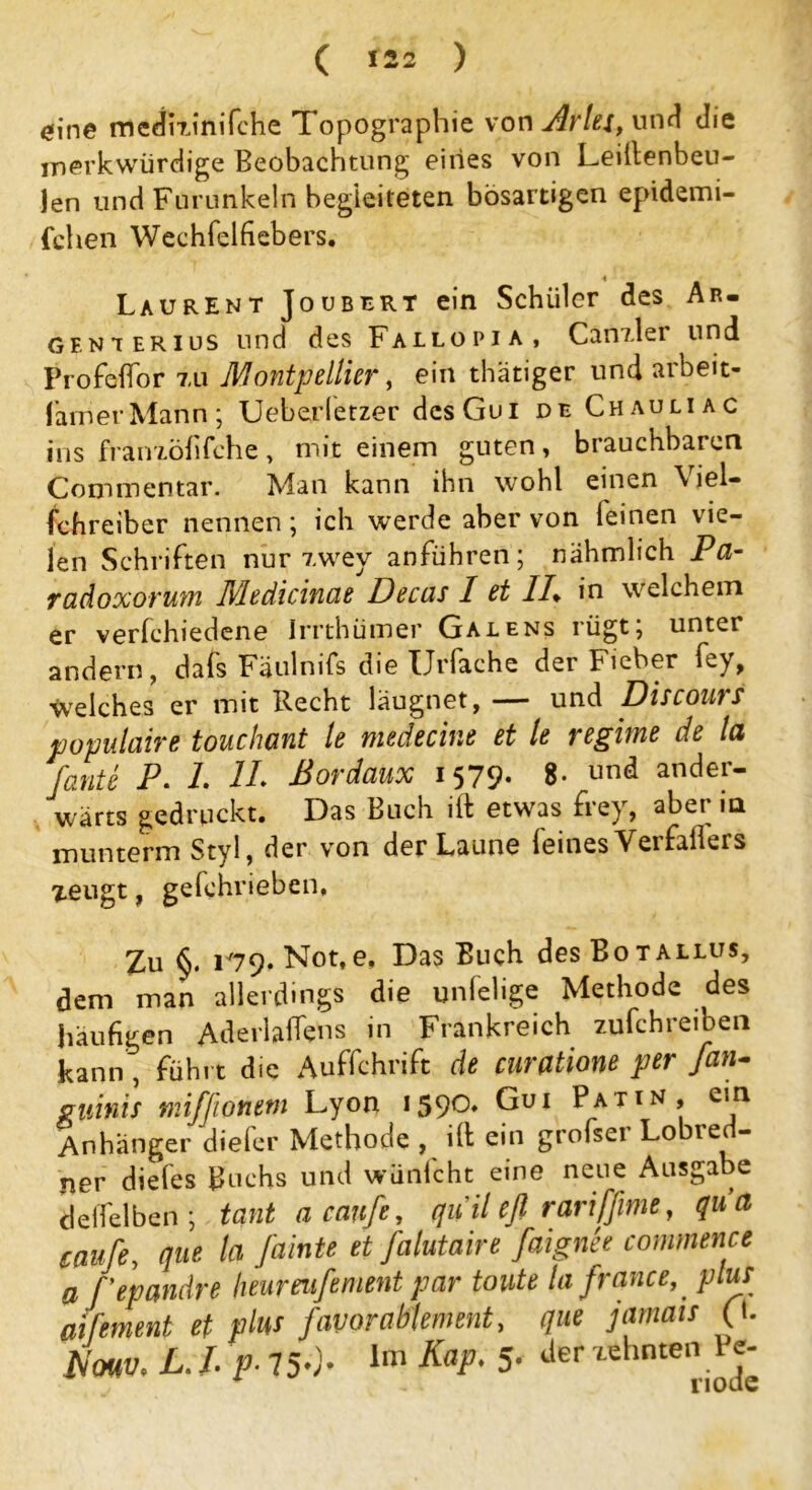 eine medkinifche Topographie von Ar lei, und diz merkwürdige Beobachtung eines von Leillenbeu- len und Furunkeln begleiteten bösartigen epidemi- fchen Wechfelfiebers. Laurent Joubert ein Schüler des Ar- gfnterius und des Fallopi a , Canzler und Profelfor tu Montpellier, ein thätiger und arbeit- famerMann; Ueberletzer dcsGui de Chauliac ins franzöhfche , mit einem guten, brauchbaren Commentar. Man kann ihn wohl einen \ lel- fchreiber nennen; ich werde aber von feinen vie- len Schriften nur Twey anführen; nähmlich Pa- radoxorum Medicinae Decas I et //* in welchem er verfchiedene Irrthümer Galens rügt; unter andern, dafs Fäulnifs die TJrfache der Fieber fey, welches er mit Recht läugnet, — und Discours populaire touchant le medechie et le regime de la fante P• 1. II* ßordaux 1579* 8* und ander- wärts gedruckt. Das Buch ift etwas frey, aber in munterm Styl, der von der Laune feinesYerfaflers xeugt, gefchrieben. Zu §. 1*79, Not,e. Das Buch des Botallus, dem man allerdings die unlelige Methode des häufigen Aderlaifens in Frankreich zufchreiben kann, führt die Auffchrift de curatione per Jan- gtiinis miffwnem Lyon 1590* Gui Patin, ein Anhänger diefer Methode , ill ein grofser Lobred- ner diefes Buchs und wünfcht eine neue Ausgabe deffelben ; tant a canfe, quil efl rariffime, qua taufe, que la fainte et falutaire faignee commence a fepandre heurenfement par toute lafrance, plus aifement et plus favorahlement, que jamats (b Nmv. L. I. p. 750- lm Kap. 5- 'iehnte,\J^