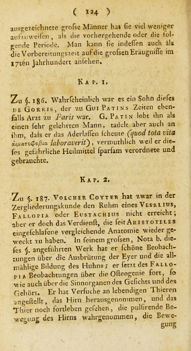 ( > ausgezeichnete grofse Männer hau fie viel weniger au fzu weifen , als die vorhergehende oder die fol- gende Periode. Man kann (ie indeflen auch äls die Vorbereitungszeit auf die grofsenEräugmffe im I7ten Jahrhundert anlehen. Kap. i. Zu §. 18^ Wahrfcheinlich war es ein Sohn diefes de Gorkis, der zuGuiPatins Zeiten eben- falls Arzt xu Paris war* G. Patin lobt ihn als einen fehl' gelehrten IN/Iaon, tadelt abei auch an ihm, dafs er das Aderläßen Icheute (quod tota vitd oiipxToQoßiK laboraverit) , vermuthhch weil er die- fes gefährliche Heilmittel fparfam verordnete und gebrauchte. Kap* 2. Zu §♦ 187- Voucher Coyter hat zwar in der Zergliederungskunde den Ruhm eines Vesalius, Fallopia oder Eustachius nicht erreicht; aber er doch das Verdienft, die feit Aristoteles eingefchlafene vergleichende Anatomie wieder ge- weckt 7.u haben. In feinem grofsen, Nota b. die- fes angeführten Werk hat er fchöne Beobach- tungen über die Ausbrütung der Eyer und die all- mählige Bildung des Huhns; er fetzt des Fallo- pi a Beobachtungen über die Ofteogenie fort, fo wie auch über die Sinnorganen des Gefiehts und des Gehörs. Er hat Verbuche an lebendigen Thieren angeftellt, das Hirn herausgenommen, und das Thier noch fortleben gefehen, die pullirende Be- wegung des Hirns wahrgenummen, die Bewe- * gung