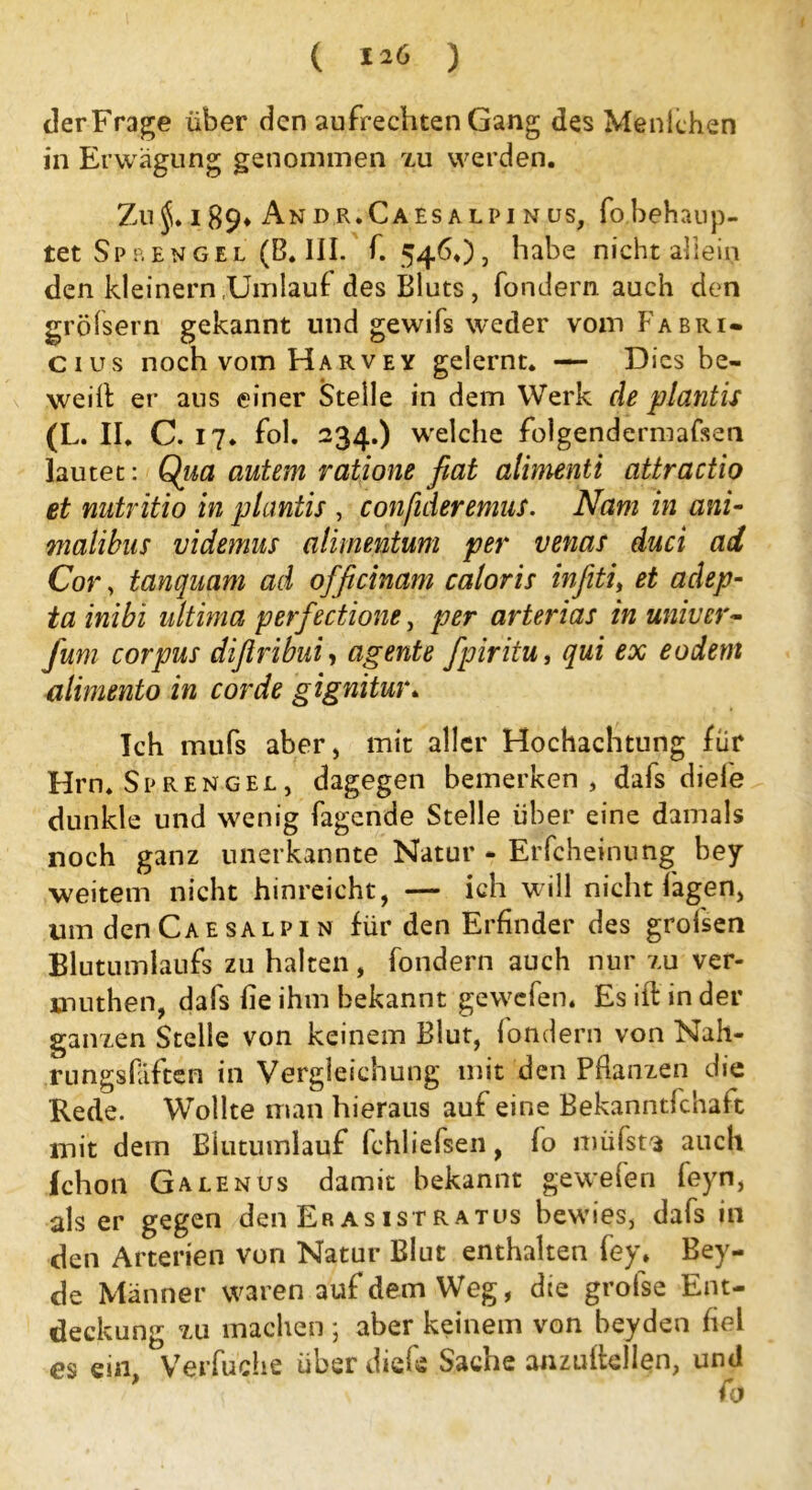 ( ) derFrage über den aufrechten Gang des Menlchen in Erwägung genommen zu werden. Zu$. 189* Andr.Caesalpinus, fo behaup- tet Sprengel (B. III. f. 546»), habe nicht allein den kleinern Umlauf des Bluts, fondern auch den gröfsern gekannt lind gewifs weder vom Fabri- cius noch vom Harvey gelernt. — Dies be- weill er aus einer Stelle in dem Werk de plantis (L. II. C. 17. fol. 234.) welche folgendermafsen lautet: Qiia autem ratione fiat alimenti attractio et nutritio in plantis , confideremus. Nam in ani- malibas videmus alimentum per venas duci ad Cor, tanquam ad officinam caloris infiiti, et adep- ta inibi ultima perfectione, per arterias in univer- fum corpus difiribuiy agente fpiritu, qui ex eodem alimento in corde gignitur. Ich mufs aber, mit aller Hochachtung für Hrn. Sprengel , dagegen bemerken, dafs diele dunkle und wenig Tagende Stelle über eine damals noch ganz unerkannte Natur - Erfcheinung bey weitem nicht hinreicht, — ich will nicht lagen, um den Cae salpi n für den Erfinder des grolsen Blutumlaufs zu halten, fondern auch nur zu ver- muthen, dafs lie ihm bekannt gewefen. Es ift in der ganzen Stelle von keinem Blut, londern von Nah- rungsfäften in Vergleichung mit den Pflanzen die Rede. Wollte man hieraus auf eine Bekanntfchaft mit dem Blutumlauf fchliefsen, fo müfst$ auch fchon Galenus damit bekannt gewefen feyn, als er gegen den Erasistratus bewies, dafs in den Arterien von Natur Blut enthalten fey* Bey- de Männer waren auf dem Weg, die grofse Ent- deckung zu machen ; aber keinem von beyden fiel es ein, Verfuche über diefe Sache anziütellen, und