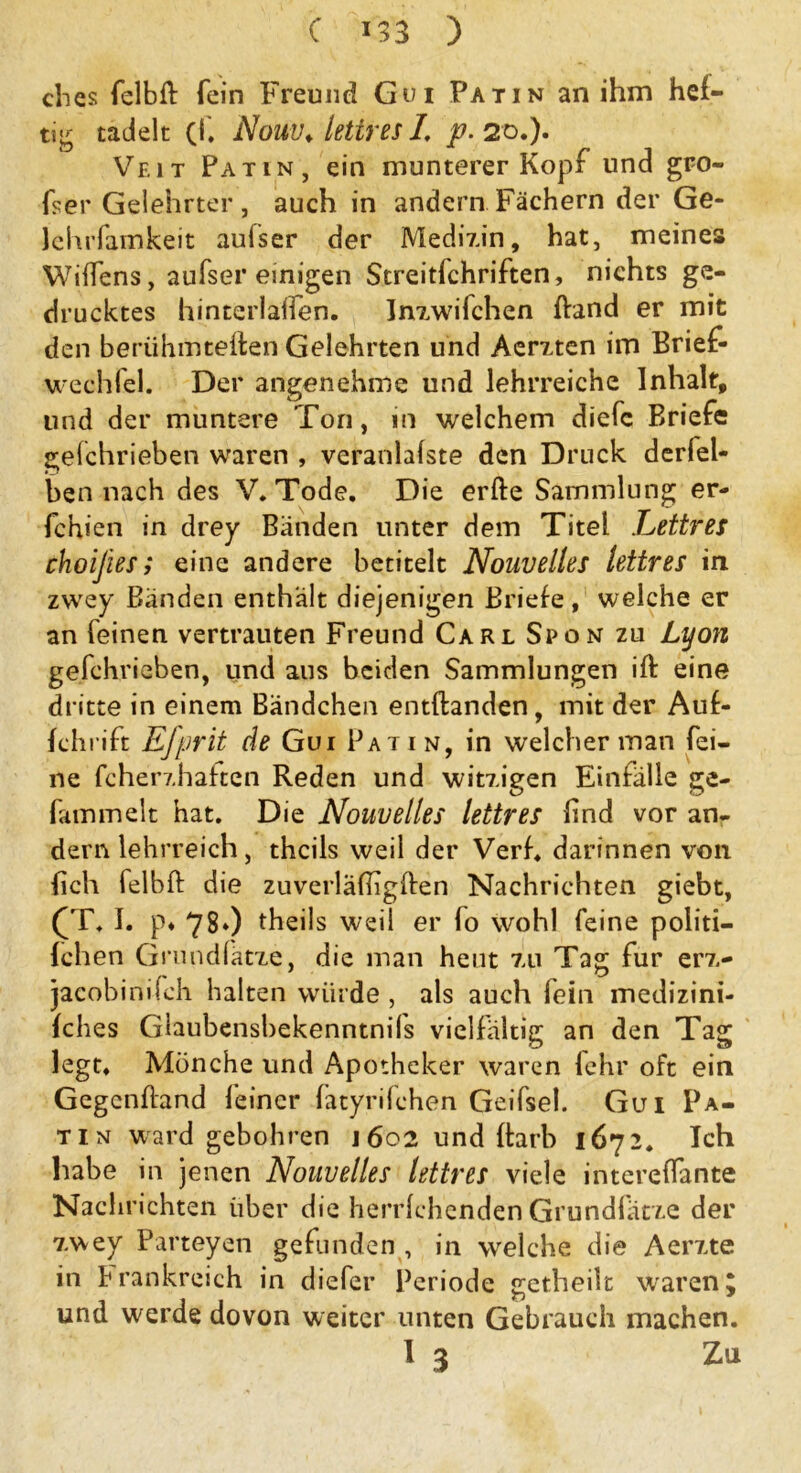 ches felbft fein Freund Gui Patin an ihm hef- tig tadelt (f. Nouv. lettres I, p. 20.). Veit Patin, ein munterer Kopf und gro- ßer Gelehrter , auch in andern Fächern der Ge- lehrfamkeit aulser der Medizin, hat, meines Wiffens, aufser einigen Streitfchriften, nichts ge- drucktes hinterlalfen. Inzwifchen fband er mit den berühmteren Gelehrten und Aerzten im Brief- wechfel. Der angenehme und lehrreiche Inhalt, und der muntere Ton, in welchem diefc Briefe gefchrieben waren , veranlafste den Druck derlel- ben nach des V. Tode. Die erfte Sammlung er- fchien in drey Bänden unter dem Titel Lettres choifees; eine andere betitelt Nouvelles lettres in zwey Bänden enthält diejenigen Briefe, welche er an feinen vertrauten Freund Carl Spon zu Lyon gefchrieben, und aus beiden Sammlungen ift eine dritte in einem Bändchen entftanden, mit der Auf- fchrift Efprit de Gui Patin, in welcher man fei- ne fcherzhaften Reden und witzigen Einfälle ge- fammelt hat. Die Nouvelles lettres find vor an- dern lehrreich, thcils weil der Verf. darinnen von Bch felbft die zuverläfhgften Nachrichten giebt, (T. I. p« 78») theils weil er fo wohl feine politi- fchen Grund (atze, die man heut zu Tag für erz- jacobinifch halten würde , als auch fein medizini- fches Glaubensbekenntnils vielfältig an den Tag legt. Mönche und Apotheker waren fehr oft ein Gegcnfland feiner fatyrifchen Geifsel. Gui Pa- tin ward gebohren 1602 und ftarb 1672. Ich habe in jenen Nouvelles lettres viele intereffante Nachrichten über die herrfehenden Grundlatze der zwey Parteyen gefunden , in welche die Aerzte in P rankreich in diefer Periode getheilt waren J und werde dovon weiter unten Gebrauch machen. 1 3 Zu