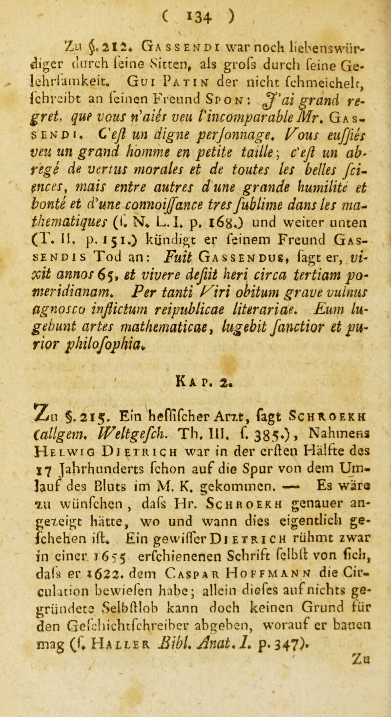 ‘ \ Zu §*212* Ga ssendi warnocli liebenswür- diger durch leine Sitten, als grofs durch feine Ge* Johrlamkeit. Gui Patin der nicht fchmeichelr, fchrcibt an leinen Freund Spo n ; £f’ai grand re- gret, que vcus riaifo veu l'incomparableMr♦ Gas- senpi, Cefl un digne perjonnage. Vms euffits veu un grand komme en petite taille; c'efl un ab- rege de vertus morales et de toutes les heiles fei- ences, mais entre autres dune grande humilite et honte et d'une comioiffance tres fublime dans les ma- thematiques (i. N* L. I. p. 168«) und weiter unten (T. 11, p, 151.) kündigt er feinem Freund Gas- sendis Tod an: Fuit Gassendus, fagt er, vi- $it annos 65» et vivere deßit heri circa tertiam po- meridianam, Per tanti l^iri obitum grave vulnus Cignosco inflietwn reipublicae literariae, Eum lu- gebunt artes mathematicae, lugebit fanctior et pu~ rior philofophia* Kap. 2. Zn §,215. Ein heffifcher Arxt, fagt Schkoekh (allgem, Weltgefch. Th. 111. f. 385*) > Nahmen* H elwig Djetrich war in der erden Hälfte des 17 Jahrhunderts fchon auf die Spur von dem Um- lauf des Bluts im M. K. gekommen. — Es wäre xu wünfehen , dafs Hr. Schroekh genauer an- gexeigt hatte, wo und wann dies eigentlich ge- schehen ift* Ein gewifferDi etrich rühmt zwar in einer 1655 erschienenen Schrift felbll von (ich, dafs er i622. dem Caspar Hoff mann die Cir- culation bewielen habe; allein diefes auf nichts ge- gründete SelbÜloh kann doch keinen Grund für den Gefchichtfchreiber abgeben, worauf er bauen mag (h Ha ele r BibL Bnat, L p. 347)» Za