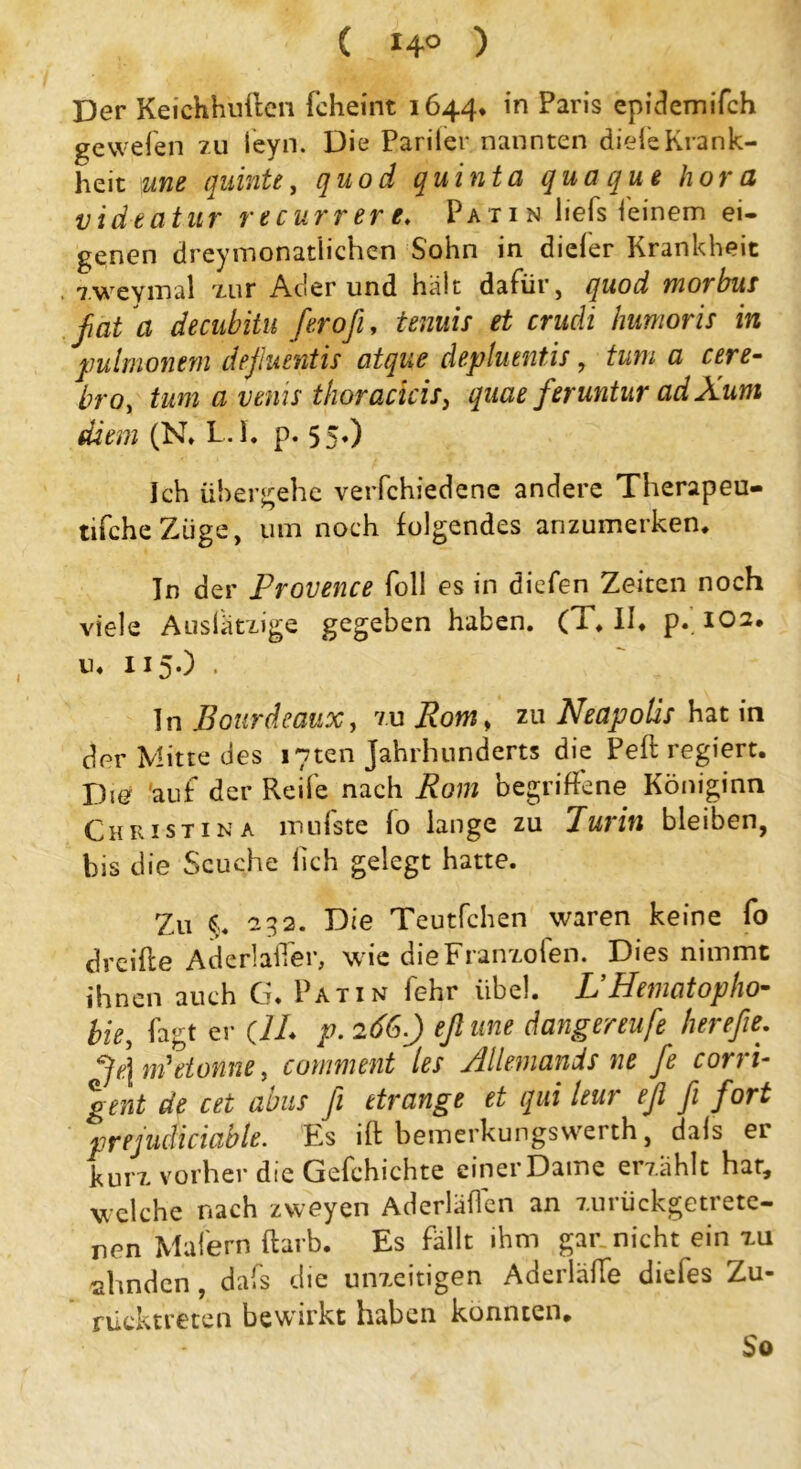 ( 14° ) Der Keichhuften (cheint 1644. in Paris epictemifch gewefen zu leyn. Die Panier nannten diele Krank- heit une quinte, quod quinta quoque hora videatur recurrere♦ Patin liefs feinem ei- genen dreimonatlichen Sohn in dieler Krankheit , zweymal zur Ader und halt dafür, quod morbus fat a decubitu firoß, tenuis et crudi humoris in pulmonem deßuentis atque depluentis, tum a cere- tro, tum a venis thoraclcis, quae feruntur adXum di ein (N. L.I. p. 55*) Ich übergehe verfchiedene andere Therapeu- tifcheZiige, um noch folgendes anzumerken. In der Provence foll es in dicfen Zeiten noch viele Auslätxige gegeben haben. (T, II, p. 102, u, 115.) . ln Bourdeaux, zu Rom > zu Neapoüs hat in der Mitte des i7ten Jahrhunderts die Peft regiert. Du? auf der Reife nach Rom begriffene Königinn Christin a mufste Io lange zu Purin bleiben, bis die Seuche lieh gelegt hatte. Zu C 232. Die Teutfchen waren keine fo dreifle Aderlaffer, wie die Franzoien. Dies nimmt ihnen auch G. Patin fehr iibel. L’Hematopho- bie, fagt er (1L p. 266.) eßune dangereufe herefie. Je] m'etonne, comment les Allemands ne fe corri- gent de cet abus fi etrange et qui leur eß ß fort prejudiciabte. Ks ift bemerkungswerth, dals er kurz vorher die Gefchichte einer Dame erzählt har, welche nach zweyen Aderläffen an zurückgetrete- nen Malern ftarb. Es fällt ihm gar nicht ein zu ahnden, dafs die unzeitigen Aderläffe diefes Zu- rücktreten bewirkt haben konnten. So