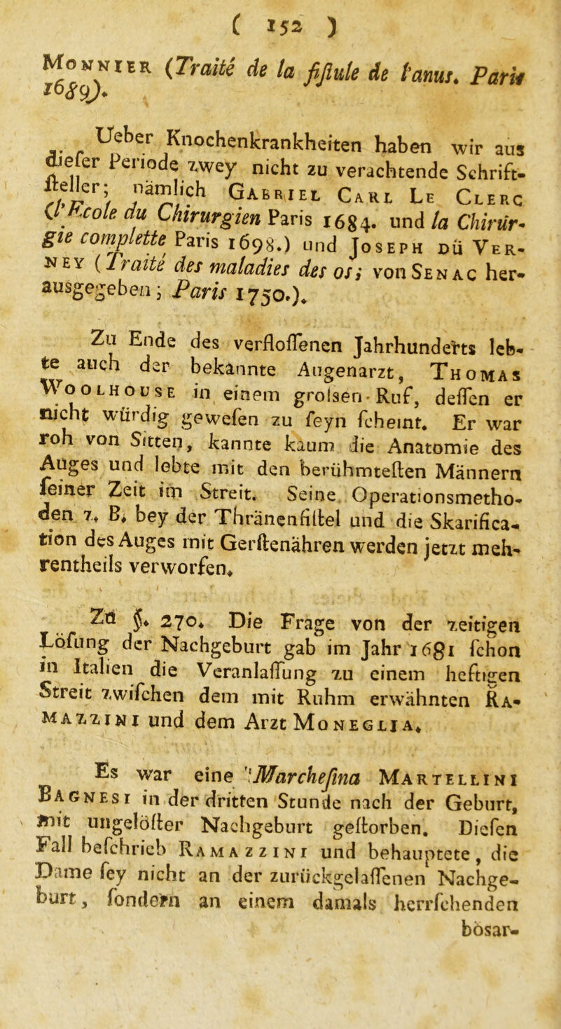 Momnier (Tratte de la fiflule de tarnt. Park lieber Knochenkrankheiten haben wir ans diefer Periode zwey nicht zu verachtende Schrift- Mler; nämlich Gabriel Carl Le Clerc ^ . xole Chirurgien Paris 1684. und la Chirtir* gu comp leite, Paris 1698.) und Joseph du Ver. NEY (heilte des malcidies des osi von Sen ac her» ausgegeben; Paris 1750»)* Zu Ende des verflofTenen Jahrhunderts leb- te auch der bekannte Augenarzt, Thomas nooLHousE Hl einem grolsen-Ruf, deflen er nicht würdig gewefen zu feyn fcheint. Er war roh von Srtten, kannte kaum die Anatomie des Auges und lebte mit den berühmteren Männern feiner Zeit im Streit. Seine Operationsmetho- den 7* B, bey der Thränenfiltel und die Skarifica- tion des Auges mit Gerftenahren werden jetzt meh» rentheils verworfen* ! * v -, v 1 r , t 1 t + ■ Zo 270* Die Frage von der zeitigen Löfung der Nachgeburt gab im Jahr i6gi fchon 111 Italien die Veranlagung tu einem heftigen Streit zwifchen dem mit Ruhm erwähnten Ra* mat.zini und dem Arzt Moneglja* Es war eine 'Marchejina Martellini Bagnesi in der dritten Stunde nach der Geburt, ünit ungelöfter Nachgeburt geftorben. Diefen kall befchrieb Ramazzini und behauptete, die Dame fey nicht an der zuriickgelaflenen Nachge- burt , Sondern an einem damals herrfehenden bösar-