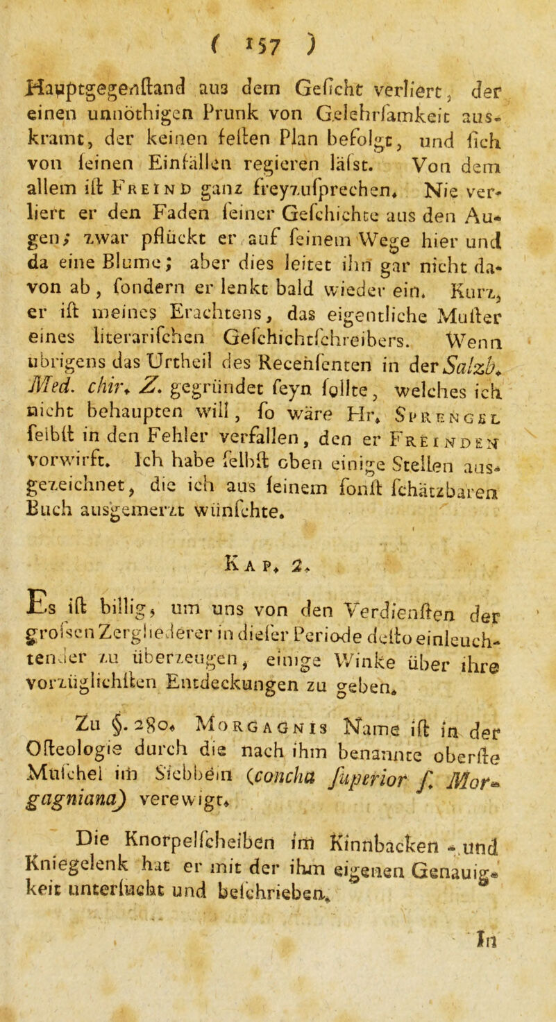 ( *57 ) Ha^aptgegenftand au3 dein Gefleht verliert, der einen unnöthigen Prunk von G.elehrfamkeit aus- kramt, der keinen feiten Plan befolgt, und Geh. von feinen Einfällen regieren läfst. Von dem allem ilt Freind ganz freyzufprechen* Nie ver- liert er den Faden feiner Gefchichte aus den Au- gen; zwar pflückt er auf feinem Wege hier und da eine Blume; aber dies leitet ihn gar nicht da- von ab, fondern er lenkt bald wieder ein. Kurz, er ift meines Erachtens, das eigentliche Müller eines literarifchen Gefchichtfchreibers. Wenn übrigens das Urtheil des Recenfenten in der Salzh Med. chir♦ Z. gegründet feyn fgllte, welches ich nicht behaupten will, fo wäre Hi\ Sprengel feibft in den Fehler verfallen, den er Freinden vor wirft* Ich habe feibft oben einige Stellen aus- gezeichnet, die ich aus feinem fonft fchätzba’retf Buch ausgemerzt wiinfehte. •*v f flp i Kap, 2* Es ift billig, um uns von den Verdienten der grofsenZergliederer in diefer Periode deftoeinleuch- tender zu überzeugen, einige Winke über ihre vorzüglichften Entdeckungen zu geben. Zu §. 280« Morgagnis Name ift in der Ofteologie durch die nach ihm benannte oberfte Mulchei iiii Siebbem (concha fuperior f. Mor* gagniana) verewigt* Die Knorpelfcbeiben fm Kinnbacken - und Kniegelenk hat er mit der ihm eigenen Genauig« keit unterfucht und belchrieben* * 1 ' In