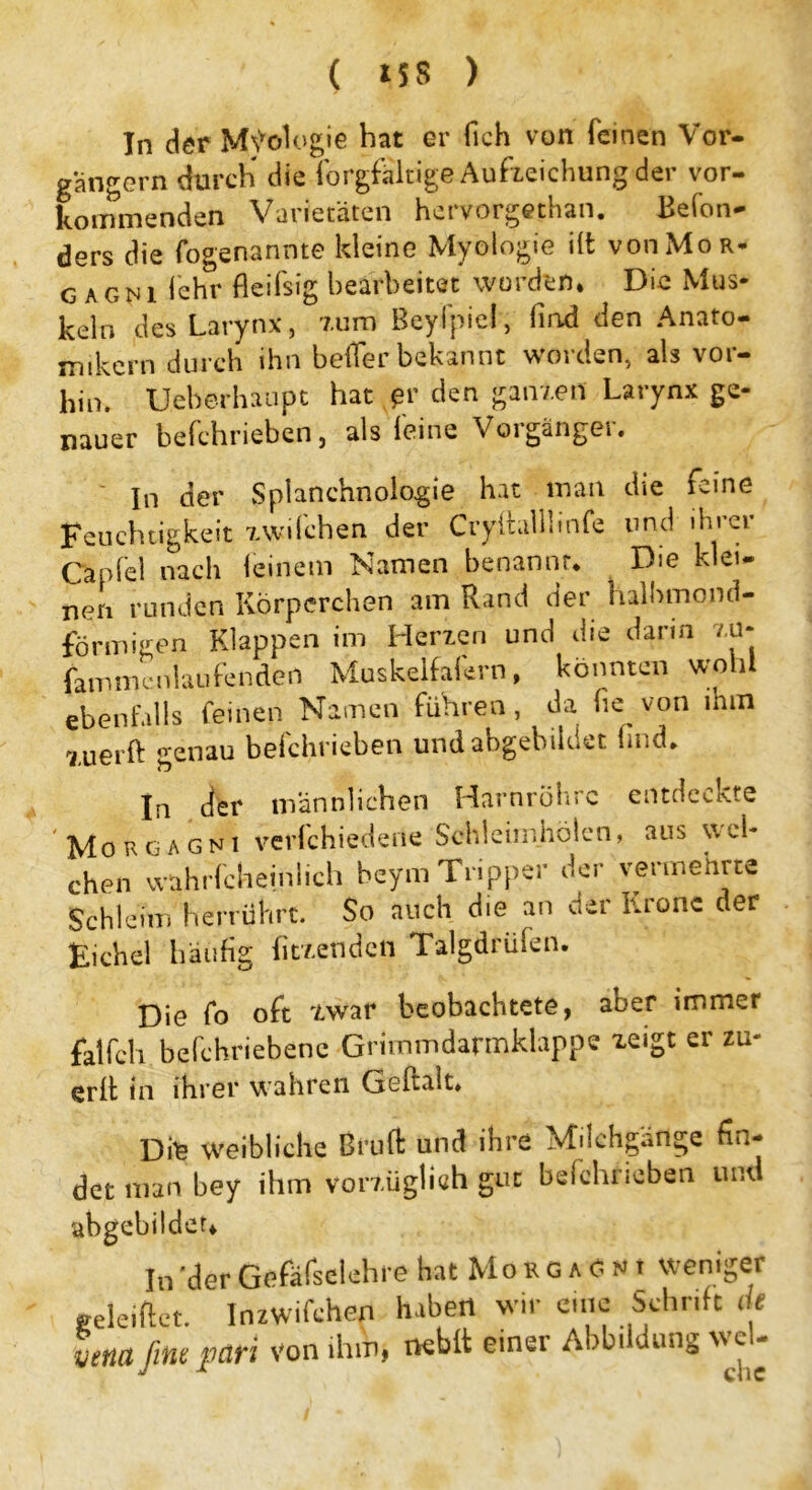 In der M\vologie bat er (Ich von feinen Vor- gängern durch die forgfältige Aufweichung der vor- kommenden Varietäten hervorgethan. Befon- ders die fogenannte kleine Myologie i(t von Mo r- G AGN1 l’ehr fleifsig bearbeitet worden. Die Mus- keln des Larynx, zum Beyfpiel, lind den Anato- mikern durch ihn heiler bekannt worden, als vor- hin. U.eberhaupt hat *»r den ganzen Larynx ge- nauer befchriebcn, als feine Vorgänger. In der Splanchnologie hat man die feine Feuchtigkeit zwifchen der Cryitalibnfe und ihrer Capfel nach feinem Namen benannt. Die klei- nen runden Körperchen am Rand der halbmond- förmigen Klappen im Herzen und die darin zu- fammcnlaufendert Muskelfafern, könnten wohl ebenfalls feinen Namen führen, da he von mm xu er ft genau befchrieben und abgebildet find. In der männlichen Harnröhre entdeckte Morgagni verlchiedene Sehleimhölen, aus ytei- chen wahrfcheinlich beym Tripper der vermehrte Schleim herrührt. So auch die an der Krone der Eichel häufig fitzenden Talgdrüfen. Die fo oft zwar beobachtete, aber immer fatfeh bcfchriebene Grimmdarmklappc zeigt er zu- erft in ihrer wahren Geftalt. 13 weibliche Bi’uft und ihre Milchgänge fin- det man bey ihm vorzüglich gut befchrieben und a er. In 'der Gefäfselehre hat Morgagni weniger geleiftet. Inzwifchen haben wir eine Schrift de vena fine pari von ihm, neblt einer Abbi düng c>-