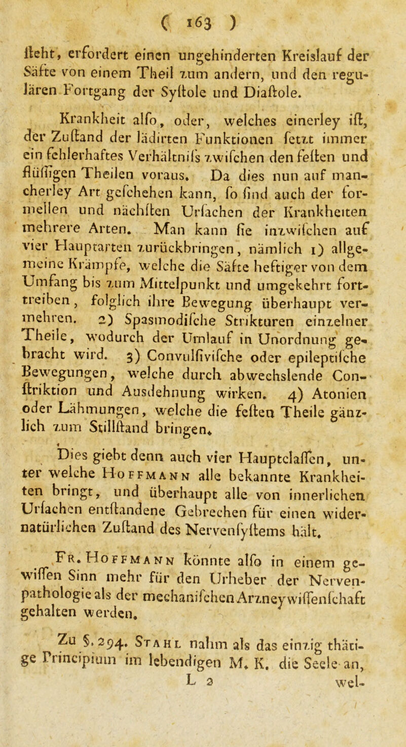 ( ^3 ) lieht 9 erfordert einen ungehinderten Kreislauf der Säfte von einem Theil zum andern, und den regu- lären Fortgang der Syflole und Diaftole. Krankheit alfo, oder, welches einerley ift, der Zuftand der lädirten Funktionen fetzt immer ein fehlerhaftes Verhältnils zwifchen den feiten und flüiiigen Theilen voraus. Da dies nun auf man- cherley Art gefchehen kann, fo find auch der for- mellen und nächften Uriachen der Krankheiten mehrere Arten. Man kann iie inzwischen auf vier Hauptarten zurückbringen, nämlich i) allge- lneine Krämpfe, welche die Säfte heftiger von dem Umfang bis zum Mittelpunkt und umgekehrt fort- treiben , folglich ihre Bewegung überhaupt ver- mehren. 2) Spasmodifche Stnkturen einzelner Theile, wodurch der Umlauf in Unordnung ge- bracht wird. 3) Convulfivifche oder epileptiiche Bewegungen, welche durch abwechslende Con- ftriktion und Ausdehnung wdrken. 4) Atonien oder Lähmungen, welche die feilen Theile gänz- lich zum Stilliland bringen* « Dies giebt denn auch vier Hauptclaffen, un- ter welche Hoffmann alle bekannte Krankhei- ten bringt, und überhaupt alle von innerlichen Ui lachen entflandene Gebrechen für einen wider- natürlichen Zuftand des Nervenfyltems hält. Fr.Hoffmann könnte alfo in einem ge- wilfen Sinn mehr für den Urheber der Nerven- p.uhologie als der mechanifchcnArzneywiiTenichaft gehalten werden. Zu §,294. Stahl nahm als das einzig thäii- ge Pi incipiuin im lebendigen M. K. die Seele an,