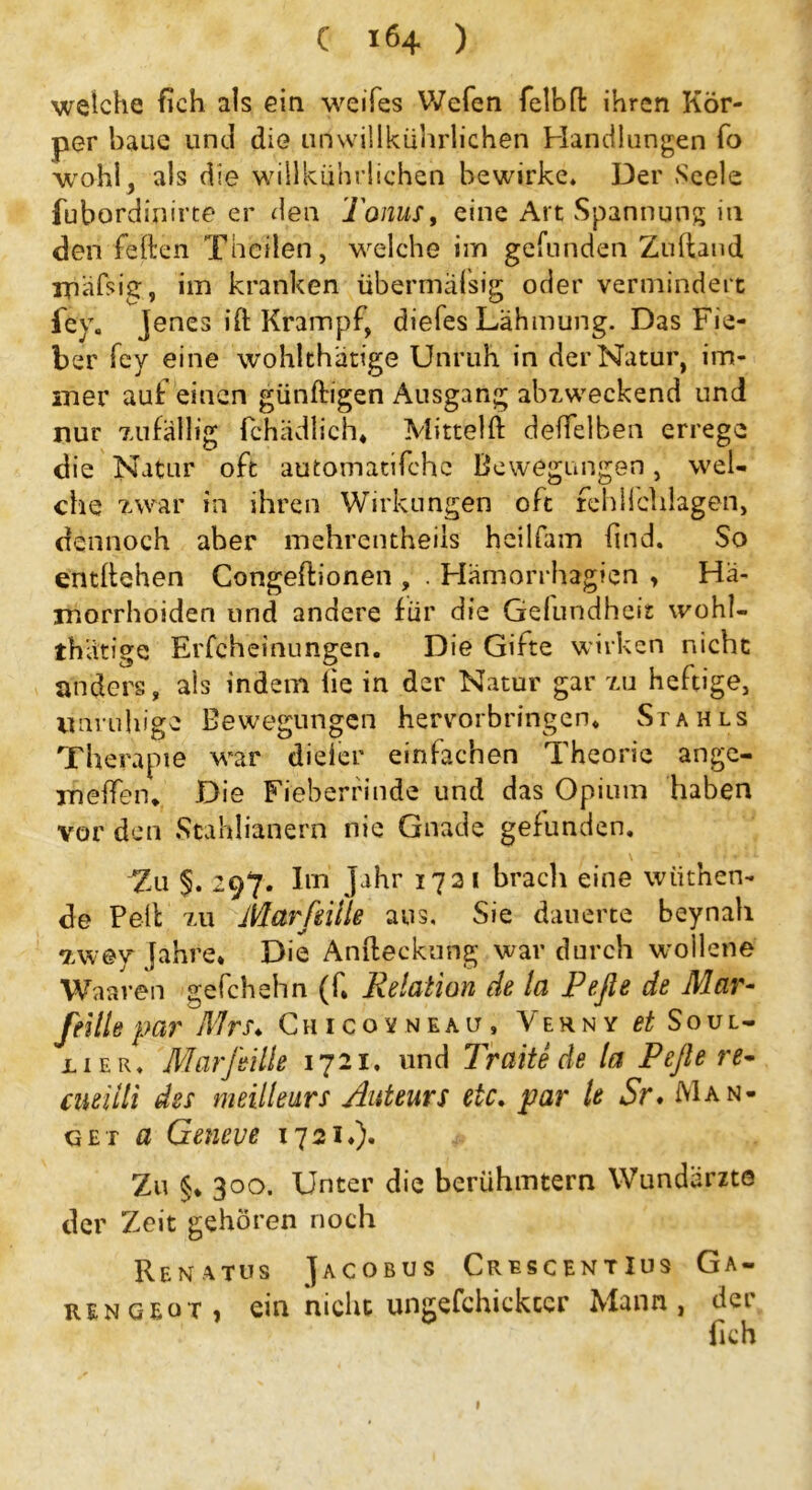 weiche fich als ein weifes Wefen felbfl ihren Kör- per baue und die unwillkürlichen Handlungen fo wohl, als die wiilkührlichen bewirke* Der Seele fubordinirte er den Tonus, eine Art Spannung in den feiten Thciien, welche im gefunden Zuftand ipafsig, im kranken übermafsig oder vermindert fev, jenes ift Krampf, diefes Lähmung. Das Fie- ber fey eine wohlthätige Unruh in der Natur, im- mer auf einen günftigen Ausgang abzweckend und nur zufällig fchädlich* Mitteiß: deifelben errege die Natur oft automatifche Bewegungen, wel- che zwar in ihren Wirkungen oft fchiichlagen, dennoch aber mehrentheiis heilfam find. So entitehen Congeßionen , . Hämorrhagien , Hä- morrhoiden und andere für die Gefundheit wohl- thätige Erfcheinungen. Die Gifte wirken nicht anders, als indem lie in der Natur gar zu heftige, unruhige Bewegungen hervorbringen, Stahls Therapie war dieier einfachen Theorie ange- meßen* Die Fieberfinde und das Opium haben vor den Stahlianern nie Gnade gefunden. Zu §. 297. Im Jahr 1721 brach eine wiithen- de Pell zu Marfiiile aus. Sie dauerte beynah 7,w@y Jahre* Die Andeckung war durch wollene Waaven gefchehn (f* Relation de la Pefle de Mar- feilte par Mrs. Chicovneau, Verny ^ Soul- üer* Mar feilte 1721, und Tratte de la Pefte re- cneiili des meilleurs Auteurs etc. par le Sr. Man- get fl Geneve 1721*). Zu §* 3 00. Unter die berühmtem Wundarzte der Zeit gehören noch Renatus Jacobus CrtscentIus Ga- ren geot, ein nicht ungefchickccr Mann, der fich