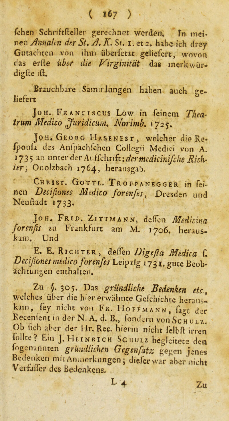 ( i«7 ) • fchen Schriftdeller gerechnet werden. In mei- nen Annalen der St, A, K. Sr. i. et 2, habe ich drey Gutachten von ihm überfem geliefert, wovon das erde über die Virgimtät das merk wür- digte ift. Brauchbare Sammlungen haben auch ge- liefert ' Joh. Franctscus Löw in feinem Thea- trum Medico ffuridicum, Norimb. »725* Joh, Georg Hasenest, welcher die Re- (ponla des Anfpächfchen Collegii Medici von A. 1735 an unter der Aufschrift: der tnciiicinifche Rieh’ ier, Onolzbach 1764, herausgab. Christ. Gottl. Troppanegger in fei- nen Decifiones Medico forenfes, Dresden und Neudadt 1733. Joh, Frrd. Zittmann, deffen Medicina forenfis zu Frankfurt am M. 1706. heraus- kam, Und E. E. Richter, deffen Digefta Medica f. Decifiones medico forenfes Leipzig 1731, gute Beob- achtungen enthalten. Zu $.305. Das gründliche Bedenken etc.. Welches über die hier erwähnte Geichichte heraus- kam, fey nicht von Fr. Hoffmann, fan der Kecenfent in der N. A. d. B., fondern von Sch u lz. Ob (ich aber der Hr. Rec. hierin nicht fclbd irren iollte? Ein J. Heinrich Schulz begleitete den fogenannten gründlichen Gegenfatz gegen jenes Bedenken mit Anmerkungen; diefervvar aber nicht Verfafler des Bedenkens. l4 Zu