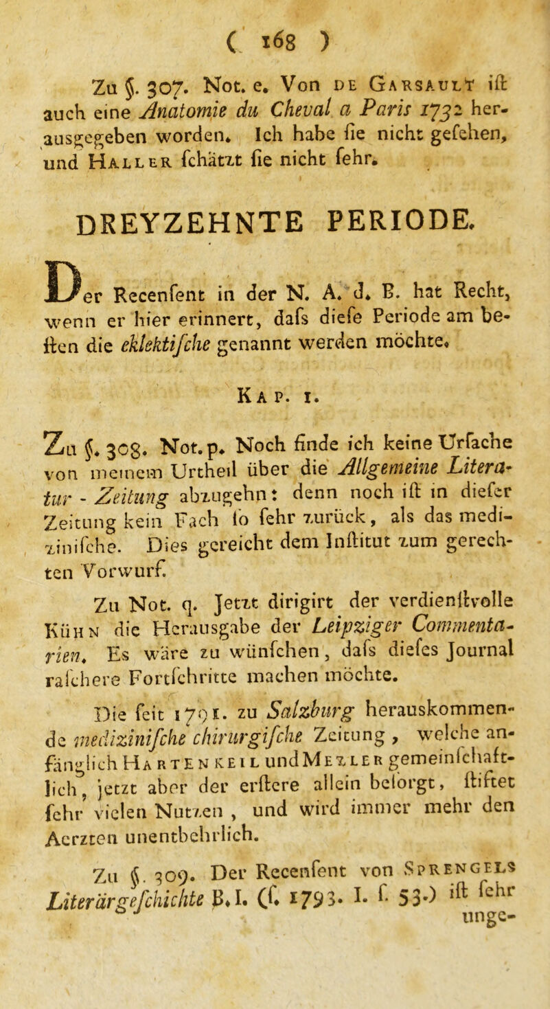 C *68 ) Za §. 307. Not. e. Von de GarsaulY ift auch eine Anatomie du Cheval a Paris 1732 her- ausgegeben worden* Ich habe fie nicht gefehen, und Haller fchätzt fie nicht fehr. DREYZEHNTE PERIODE. Recenfent in der N. A. d. B. hat Recht, wenn er hier erinnert, dafs diefe Periode am be- iten die cklektifche genannt werden möchte« Kap. 1. Zu §. 30g. Not.p* Noch finde ich keine Urfache von meinem Urthed über die Allgemeine Litera* tur - Zeitung abzugehn t denn noch ift in diefer Zeitung kein Fach fo fehr zurück, als das medi- zinifche. Dies gereicht dem Inftitut zum gerech- ten Vorwurf. Zu Not. (]. Jetzt dirigirt der verdienstvolle Kühn die Herausgabe der Leipziger Commenta- rien. Es wäre zu wünfehen, dafs diefes Journal rafchere Fortfchritte machen möchte. Die feit 1791. zu Salzburg herauskommen- de medizinifche chirurgifche Zeitung , welche an- fänglich H a r t E n ke I L und M t x l e r gemeinlchaft- lich, jetzt aber der erftere allein belorgt, ibftet fehr vielen Nutzen , und wird immer mehr den Acrzten unentbehrlich. Z11 §. 309. Der Recenfent von »Sprengels Liter argef chic hte b« I. C^* *79 3« I- ^ 53*) *^