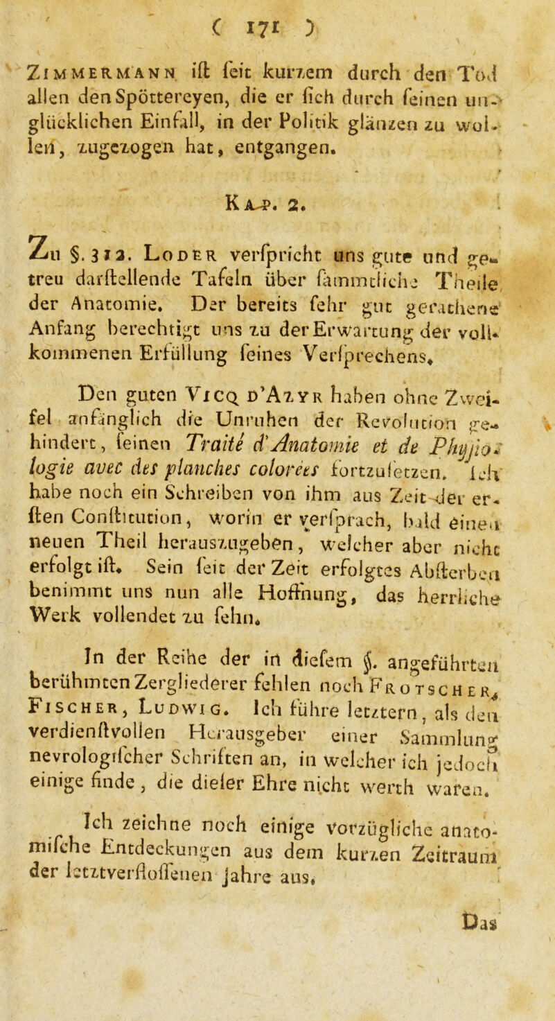 ( 17* ) Zi m m e r m a n n ift feit kurzem durch den Tod allen denSpöttereyen, die er lieh durch feinen un-- glücklichen Einfall, in der Politik glänzen zu wol- let!, xugexogen hat, entgangen. Kit-p. 2. Zu §. 3*3. Loder verfpricht uns gute und ge- treu darftellende Tafeln über fämmtiiehe Theile der Anatomie. Der bereits fehl* gut gerathene Anfang berechtigt uns zu der Erwartung der voll- kommenen Erfüllung feines Verbrechens. Den guten Vicq d’Az.yr haben ohne Zwei- fel anfänglich die Unruhen der Resolution ge- hindert, leinen Traite d’Anatomie et de Phyjio* logie avec des planches colorees fortzufetzen, idv habe noch ein Schreiben von ihm aus ZeitsJer er- ften Conftitution, worin er verfprach, haldeinen neuen Theil herauszugeben, welcher aber nicht erfolgt ift. Sein feit der Zeit erfolgtes Ab Serben benimmt uns nun alle Hoffnung, das herrliche Werk vollendet zu fehn. In der Reihe der in diefem §. angeführten berühmten Zergliederer fehlen noch Fro tscher Bischer, Ludwig. Ich führe letztem. als den verdienft vollen Herausgeber einer Sammlung nevrologifcher Schriften an, in welcher ich jedoch einige finde, die dieler Ehre nicht werth waren. Ich zeichne noch einige vorzügliche anato- mifche Entdeckungen aus dein kurzen Zeitraum der Ictifcverfloflenen- Jahre aus# Das