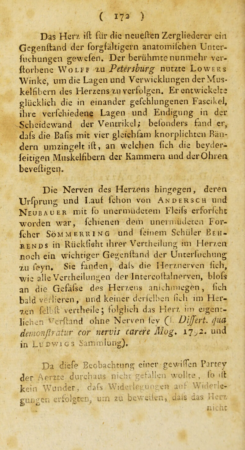 Das Her?, ift für die neueren Zergliederer eia Gegenwand der forgfaltigern anatoinilchen Unter- fuchungen gewefen. Der berühmte nunmehr ver- dorbene Wolff zu Petersburg nutzte Lowers Winke, um die Lagen und Verwicklungen der Mus- kelnbern des Herzens zu verfolgen. Er entwickelte glücklich die in einander gefchlungenen Fascikel, ihre verfchiedene Lagen und Endigung in der Scheidewand der Ventrikel; befonders fand er, dafs die Balis mit vier gleichfam knorplichten Bän- dern umzingelt ift, an welchen (ich die beyder- leitigen Muskelfibern der Kammern und der Ohren beveftigep. Die Nerven des Herzens hingegen, deren Urfprung und Laut fchon von An der sch und Neubauer mit fo unermiidetem Fleils erforlcht worden war, fchienen dem unernüideten For- fcher Söm merk ing und feinem Schüler Eeh- hends in Rücklicht ihrer Vertheilung im Herzen noch ein wichtiger Gegenftand der Unterfuchnng zu feyn* Sie fanden, dals die Herznerven lieh, wie alle Vertheilungen der Intercoftalnerven, blofs an die Gefäfse des Herzens anichmiegen, lieh bald verlieren , und keiner derjelbcn (ich im Her- zen felbft vertheile; folglich das Herz im eigent- lichen Verftand ohne Nerven ley (d DiJJert. ijud demonßratur cor nervis carere Mog♦ 17>2. und in Lu Dvn g s Sammlung). Da diefe Beobachtung einer-gewi(Ten Partey der Aerzte durchaus nicht gefallen wollte , lo dt kein Wunder, dafs Widerlegungen auf Widerle- gungen erfolgten, um zu bewed.cn, dais aas 1 In nr /