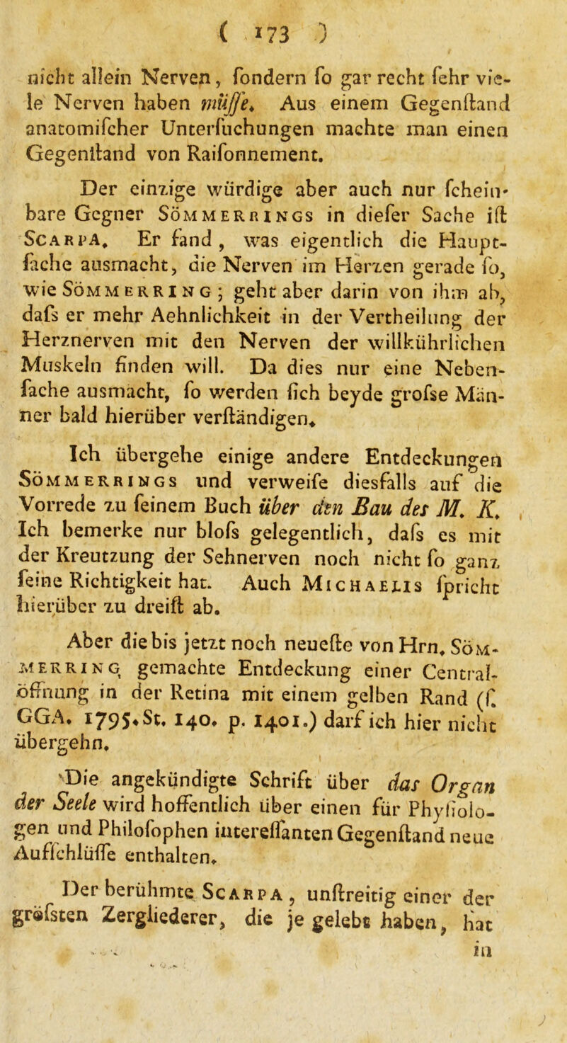 nicht allein Nerven, fondern fo gar recht fehr vie- le Nerven haben muffe* Aus einem Gegenftand anatomifcher Unterfuchungen machte man einen Gegenitand von Raifonnement. Der einzige würdige aber auch nur Icheim bare Gegner Sommer rings in diefer Sache ifi ScarpA* Er fand, was eigentlich die Haupt- lache ansmacht, die Nerven im Herzen gerade fo wie Söm merring; geht aber darin von ihm ab, dafs er mehr Aehnlichkeit in der Vertheilung der Herznerven mit den Nerven der willkührlichen Muskeln finden will. Da dies nur eine Neben- fache ausmacht, fo werden fich beyde grofse Män- ner bald hierüber verftändigen* Ich übergehe einige andere Entdeckungen Sömmerrings und verweife diesfalls auf die Vorrede zu feinem Buch über den Bau des M. K* Ich bemerke nur blofs gelegentlich, dafs es mit der Kreutzung der Sehnerven noch nicht fo ganz feine Richtigkeit hat. Auch Michaelis fpricht hierüber zu dreift ab. Aber die bis jetzt noch neuefte von Hrn. Söm- merring gemachte Entdeckung einer Central- öffnung in der Retina mit einem gelben Rand (f GGA. iy95*bt. 140. p. 14.01.) darf ich hier nicht übergehn. 'Die angekündigte Schrift über das Organ der Seele wird hoffentlich Uber einen für Phyliolo- gen und Philofophen intereflantenGegenftand neue Auflchlüffe enthalten. Der berühmte Scarpa 5 unilreitig einer der gräfsten Zergliederer, die je gelebt haben, hat .. in