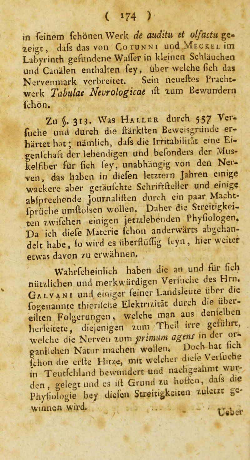 feinem fchönen Werk de auditu et olfactu ge- zeigt, dafs das von Cotunni und Meckel im Labyrinth gefundene Wafler in kleinen Schläuchen und Canälen enthalten fey, über welche (ich das Nervenmark verbreitet. Sein neueftes Piacht- werk Tabulae Nevrologicae lft nun Bewundern fchon* Zu §. 313. Was Hallbr durch 557 Ver- gehe und durch die ftärktten Beweisgründe er- härtet hat; nämlich, dafs die Irritabilität eine Ei- genfeh a ft der lebendigen und befonders der Mus- kelfiber für (ich fey, unabhängig von den Ner- ven, das haben in diefen letztem Jahren einige wackere aber getäufchte Schriftlicher und einige abfprechende journaliflen durch ein paar Macht- fprüche umftofsen wollen. Daher die Streitigkei- ten 'i.wifchen einigen jemlebenden Phyfiologen* Da ich diefe Materie fchon anderwärts abgehan- delt habe, Io wird es nberfUiflig Lyn, hier weiter etwas davon zu erwähnen# Wahrfcheinlich haben die an und für fleh nützlichen und merkwürdigen Verbuche des Hrn. Galvani und einiger feiner Landsleute über die fogenannte thierifche Elektrizität durch die über- eilten Folgerungen, welche man aus dentelben herleitete, diejenigen xum Theil irre gerü rt, welche die Nerven xum prinium agens *n e! eaniiehen Natur machen wollen. h?h fchon die erfte Hit^e, mit welcher diele Veiluc e in Teutfchland bewundert und nachgeahmt wur- den gelegt und es llt Grund xu hoffen, a s c ie Phyiioiogie bey diefen Streitigkeiten zuletzt ge- winnen wird. Ueber