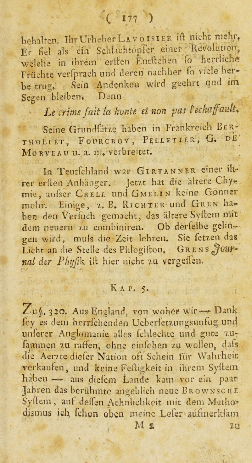 behalfen, IhrUrheberLA voisier ifc nicht mehr. Er fiel als ein Schlachtopfer einer Revolution, welche in ihrem erlten Entliehen fo herrliche Früchte verfprach und deren nachher fo viele her- be trug. Sein Andenken wird geehrt and im Segen bleiben* Denn Le crime fait Ict honte ei non pets techciffüiilt* Seine Grundfiitze haben in Frankreich Eer- thollet, Fourcuoy , FElletx£R, G* D E Morveau u. a. in, verbreitet. In Teutfchland war Girtanner einer ih- rer erden Anhänger. Jetzt hat die altere Chy> mie, auiser Grell und Gmelin keine Gönnet mehr. Einige, z. B* Richter und Gren ha- ben den V'erfuch gemacht, das ältere Syllem mit dem neuern zu combiniren. Ob derfeibe gelin- gen wird, nuils die Zeit lehren. Sie fetzen das Licht an die Stelle des Phlogilton. Grens ml ehr Phyfik ilt hier nicht 7.11 vergeilcn. K a p. 5. Zu*. 320. Aus England, von woher wir — Dank fey es dem herrfchenden Ueberfetzungsunfug und unferer Anglmnanie alles fchlechte und gute zu- fammen zu raffen, ohne einfehen zu wollen, dafs. die Aerzte diefer Nation oft Schein für Wahrheit verkaufen, und keine Fettigkeit in ihrem Syllem haben —- aus diefem Lande kam vor ein paar Jahren das berühmte angeblich neue Brownsche Sy fl ein , auf deffen Aehnlichkeit mit dem Medio* dismus ich, fchon oben meine Lefer aiifuicrldam