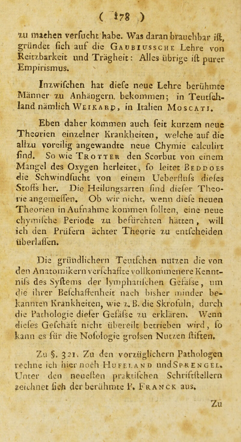 ( *78 ) xii machen verfucht habe. Was daran brauchbar ift, gründet fich auf die Gaübiussche Lehre von Reizbarkeit und Trägheit: Alles iibriVe ift nurer Empirismus. v W Inzwischen hat diefe neue Lehre berühmte Männer zu Anhängern, bekommen; in Teutfch- land nämlich Weikarp, in Italien Moscati, Eben daher kommen auch feit kurzem neue Theorien einzelner Krankheiten, welche auf die allzu voreilig angewandte neue Chymie calculirt find. So wie Trotter den Scorbut von einem Mangel des Oxygen herleitet, fo leitet Beddoes die Schwindfucht von einem Ueberdufs diefes Stoffs her. Die Heilungsarten find diefer Theo- rie angemeiTen. Ob wir nicht, wenn diefe neuen Theorien in Aufnahme kommen follten, eine neue chymilche Periode zu befürchten hätten, will ich den Prüfern achter Theorie zu entfcheiden überlaßen. Die gründlichem Teutfchen nutzen die von den Anatomikern verfchaftte vollkommenere Kennt- mfs des Syftems der lymphatilchen Gefäise, um die ihrer BefchafPenheit nach bisher minder be- kannten Krankheiten, wie z. B, die Skrofuln, durch die Pachologie diefer Gefäfse zu erklären. Wenn diefes Gefchält nicht übereilt betrieben wird, lo kann es für die Nolologie grolsen Nutzen ftiften. Zu §. 321. Zu den vorzüglichem Pathologen rechne ich hier noch Huf et. and undSpR e n g el. Unter den neueften praktischen Schriftftellern zeichnet fich der berühmte \\ Franck aus. Z11