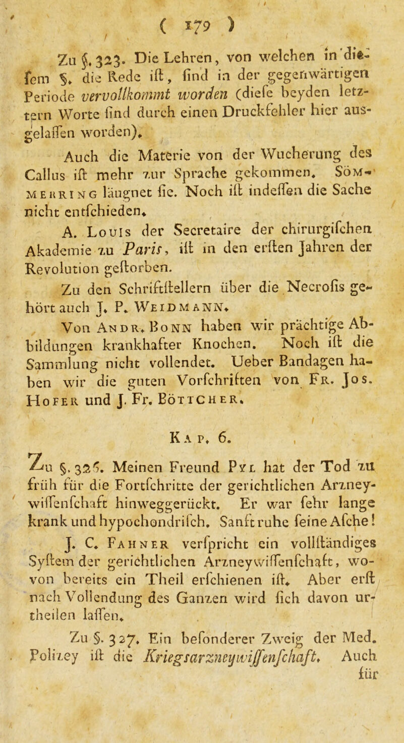 f Zu §.323. Die Lehren, von welchen in’dit- fern $» die Rede ift, find in der gegenwärtigen Periode vervollkommt worden (diefe beyden letz- tem Worte find durch einen Druckfehler hier aus- gelaften worden)» Auch die Materie von der Wucherung des Calliis ift mehr zur Sprache gekommen» Söm- mehring läugnet fie. Noch ift indeftea die Sache nicht entfchieden» A. Louis der Secretaire der chirurgifchen Akademie zu Paris, ilt in den erden Jahren der Revolution geftorben. Zu den Schriftdellern über die Necrofis ge- hört auch J, P. Weidmann» Von An dr» Bonn haben wir prächtige Ab- bildungen krankhafter Knochen. Noch id die Sammlung nicht vollendet. Ueber Bandagen ha- ben wir die guten Vorfchriften von Fr. Jos. Hofer und J. Fr. Böttcher, K a p* 6. Zu §, 32'?. Meinen Freund Pvl liat der Tod zu früh für die Fortfehritte der gerichtlichen Arzney- wiftenfehaft hinweggerückt. Er war fehr lange krank und hypochondrifch. Sand ruhe feine Afche! J. C. Fahner verfpricht ein volldändiges Sydem der gerichtlichen Ärzney wiftenfehaft, wo- von bereits ein Theil erlchienen ift» Aber erd nach Vollendung des Ganzen wird fich davon ur- theilen laden. Zu §. 327» ^,n befo'ndcrer Zweig der Med. Polizey ift die Kriegsarzneywiffenfchaft♦ Auch für