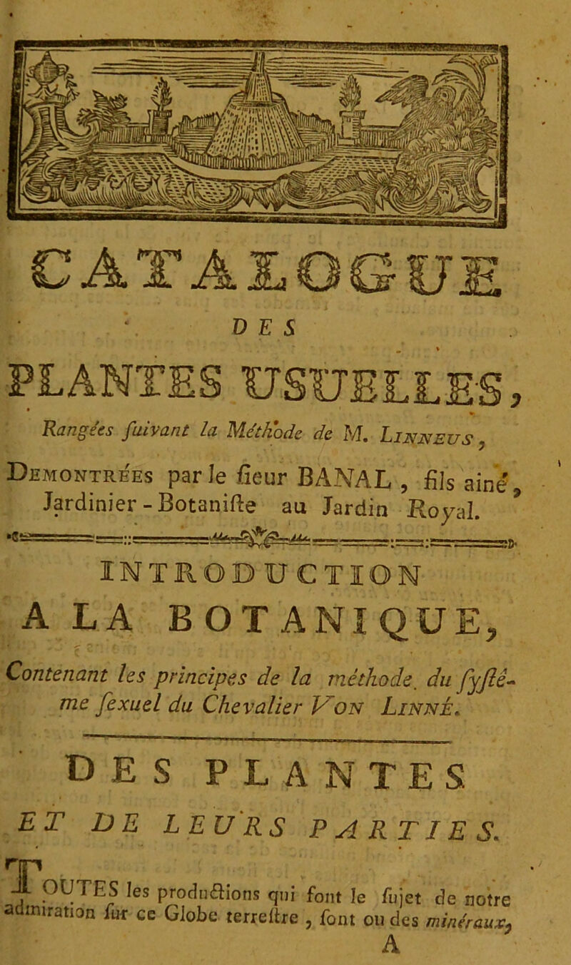 CATÀJLOGIJJ DES PLANTES USUELLES, Rangées fuivant la Méthode de M. Lia^neus , DEMONTREES par le /îeur BANAL, , fils aine. Jardinier -Botanifte au Jardin Royal. *«!£=== INTRODUCTION A LA BOTANI QUE, Contenant les principes de la méthode. du fyjlé- 772e fexuel du Chevalier Lon Linné. des plantes RT DE LEURS PARTIES. HT _ . PRITES les productions qui font le /ujet de notre admiration fur ce Globe terreftre , font ou des minéraux, A