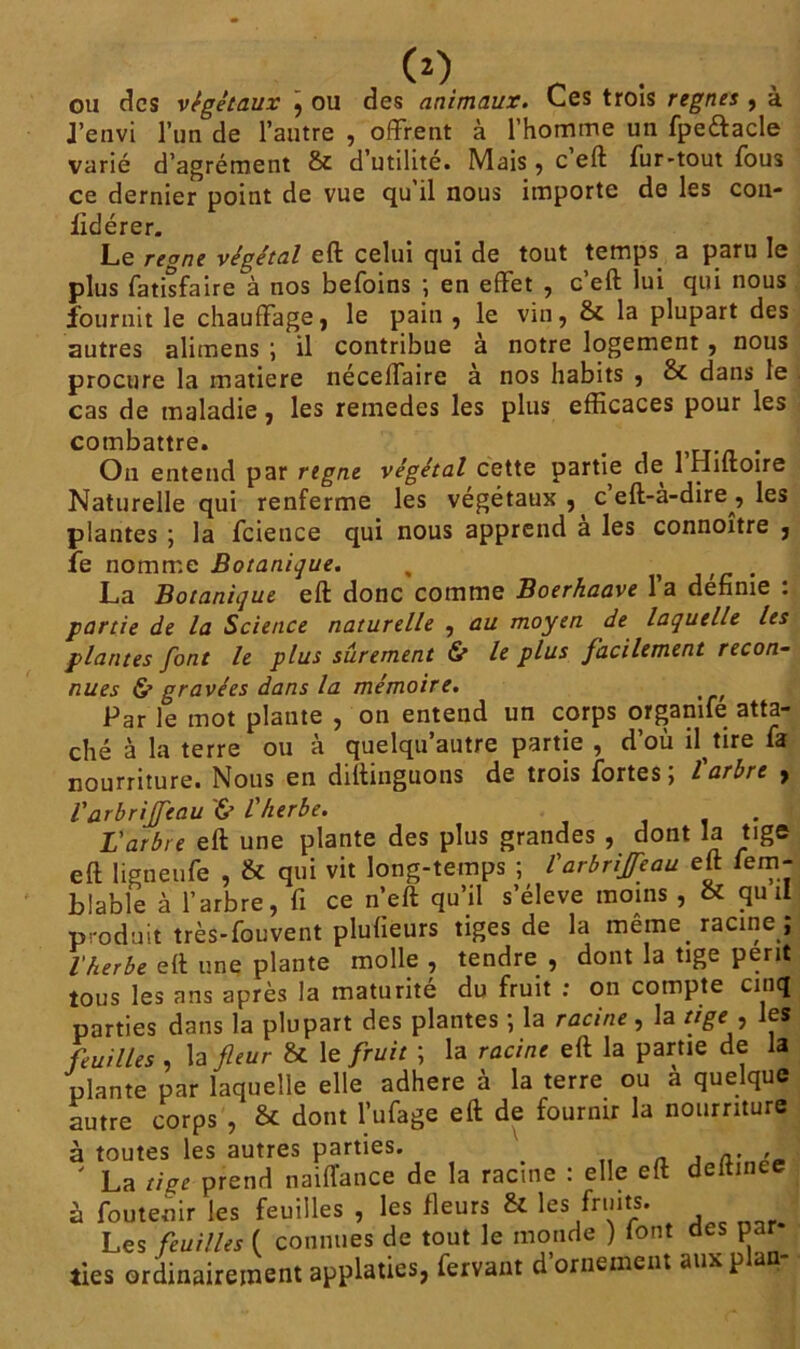 ou des végétaux \ ou des animaux. Ces trois régnés , à J’envi l’un de l’autre , offrent à l’homme un fpeftacle varié d’agrément & d’utilité. Mais, c’eft fur-tout fous ce dernier point de vue qu il nous importe de les con- fidérer. Le régné végétal eft celui cjui de tout temps a paru le plus fatisfaire à nos befoins ; en effet , c’eft lui qui nous fournit le chauffage, le pain , le vin, & la plupart des autres alimens ; il contribue à notre logement , nous procure la matière néceffaire a nos habits , dans le cas de maladie, les remedes les plus efficaces pour les combattre. # . On entend par régné végétal cette partie de 1 Hiftoire Naturelle qui renferme les végétaux , c eft-a-dire , les plantes ; la fcience qui nous apprend à les connoître , le nomme Botanique. , . La Botanique eft donc comme Boerhaave 1 a definie : partie de la Science naturelle , au moyen de laquelle les plantes font le plus sûrement & le plus facilement recon- nues & gravées dans la mémoire. Par le mot plante , on entend un corps organife atta- ché à la terre ou à quelqu’autre partie , d’où il tire fa nourriture. Nous en diftinguons de trois fortes ; l'arbre , l'arbriffeau '& l'herbe. . L'arbre eft une plante des plus grandes , dont la tige eft ligneufe , & qui vit long-temps ; l'arbriffeau eft fem- blable à l’arbre, fi ce n’eft qu’il «’élpve moins . & qu il produit très-fouvent plufieurs tiges de la meme, racine ; l'herbe eft une plante molle , tendre , dont la tige périt tous les ans après la maturité du fruit : on compte cinq parties dans la plupart des plantes ; la racine, la tige , les feuilles , la fleur & le fruit ; la racine eft la partie de la plante par laquelle elle adhéré à la terre ou a quelque autre corps , & dont biffage eft de fournir la nourriture à toutes les autres parties. a. , ' La tige prend naiffance de la racine : elle eft deltmee à foutenir les feuilles , les fleurs & les fruits. Les feuilles ( connues de tout le monde ) font des par ties ordinairement applaties, fervant d’ornement aux plan-