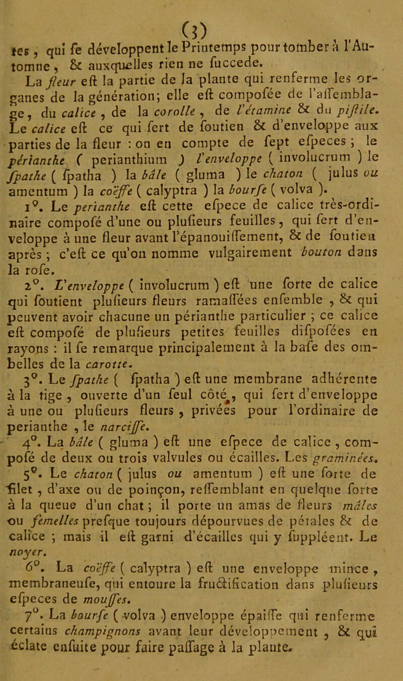 (5) tes, qui fe développent le Printemps pour tomber à l’Au- tomne , & auxquelles rien ne fuccede. La fleur eft la partie de Ja plante qui renferme les or- ganes de la génération; elle eft compofée de l’aifembla- ge, du calice , de la corolle , de l'étamine & du piftile. Le calice eft ce qui fert de foutien & d’enveloppe aux parties de la fleur : on en compte de fept efpeces ; le périanthe ( perianthiutn ) l'enveloppe ( involucrum ) le fpathe ( fpatha ) la baie ( gluma ) le chaton ( julus ou amentum ) la co'éflfe ( calyptra ) la bourfle ( volva ). i°. Le perianthe eft cette efpece de calice très-ordi- naire compofé d’une ou plufieurs feuilles, qui fert d en- veloppe aune fleur avant l'épanouiflement, & de loutiea après; c’eft ce qu’oii nomme vulgairement bouton dans la rofe. 2°. L'enveloppe ( involucrum ) eft une forte de calice qui foutient plufieurs fleurs ramaflees enfemble , & qui peuvent avoir chacune un perianthe particulier ; ce calice eft compofé de plufieurs petites feuilles difpofées en rayons : il fe remarque principalement à la bafe des om- belles de la carotte. 3°. Le fpathe ( fpatha ) eft une membrane adhérente à la tige , ouverte d’un feul côté^, qui fert d’enveloppe à une ou plufieurs fleurs , privées pour l’ordinaire de perianthe , le narcijfe. 4°. La baie ( gluma ) eft une efpece de calice , com- pofé de deux ou trois valvules ou écailles. Les graminées. 5°. Le chaton ( julus ou amentum ) eft une forte de ■filet , d’axe ou de poinçon, relfemblant en quelque forte à la queue d’un chat ; il porte un amas de fleurs mâles ou femelles prefque toujours dépourvues de pétales & de calice ; mais il eft garni d’écailles qui y fuppléent. Le noyer. 6°. La co'éjfe ( calyptra ) eft une enveloppe mince , membraneufe, qui entoure la fructification dans plufieurs efpeces de moujfes. 7°. La bourfe ( volva ) enveloppe épaiffe qui renferme certains champignons avant leur développement , & qui éclate enfuite pour faire paflagç à la plante.