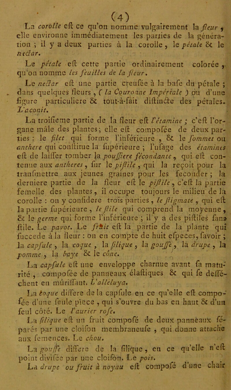 a , (4^ La corolle efl ce qu’on nomme vulgairement la fleur , elle environne immédiatement les parties de la généra- tion ; il y a deux parties à la corolle , le pétale & le nectar. Le pétale efl cette partie ordinairement colorée , qu'on nomme les feuilles de la fleur. Le nectar efl une partie creufée à la bafe du pétale ; dans quelques fleurs , ( la Couronne Impériale ) ou d’une figure particulière & tout-à-fait diftindfe des pétales. L’aconit. La troifieme partie de la fleur efl l'étamine ; c’efl: l’or- gane mâle des plantes; elle elt compofée de deux par- ties : le filet qui forme l'inférieure , & le fommet ou anthère qui conllitue la fupérieure ; l’ufage des étamines efl: de Iaiffer tomber Ja poufltere fécondante , qui efl: con- tenue aux anthères , fur le piflile , qui la reçoit pour la tranfmettre aux jeunes graines pour les féconder ; la derniere partie de la fleur efl: le piflile , c’efl: la partie femelle des plantes, il occupe toujours le milieu de Ja corolle : on y confidere trois parties , le fligmate , qui efl la partie fupérieure, le flile qui comprend la moyenne, & le germe qui forme l’inférieure ; il y a des piftiles fans flile. Le pavot. Le frh.it efl: la partie de la plante qui fuccede à la fleur : on en compte de huit efpeces, favoir ; la capfule , la coque , la filique , la gouffe , la drupe , la pomme , la baye & le cône. La capfule efl: une enveloppe charnue avant fa matu-‘ rite , compofée de panneaux diadiques & qui fe delfé- chent en mûrilfant. L'alleluya. La toque différé delà capfule eu ce qu’elle efl: compo- fée d’une feule piece , qui s’ouvre du bas en haut & d’un feul côté. Le laurier rofe. La filique efl: un fruit compofé de deux panneaux fé- parés par une cîoifoti membraneufe , qui doune attache aux femences. Le chou. La gouffe diffère de la filique, en ce qu’elle n efl: point divifee par une cloifôn. Le pois. La drupe ou fruit à noyau efl compofé d une chair